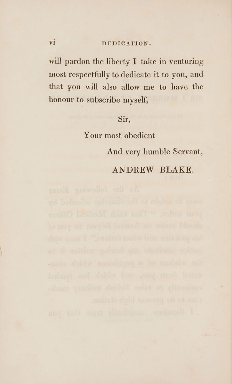 will pardon the liberty I take in venturing most respectfully to dedicate it to you, and that you will also allow me to have the honour to subscribe myself, Sir, Your most obedient And very humble Servant, ANDREW BLAKE.