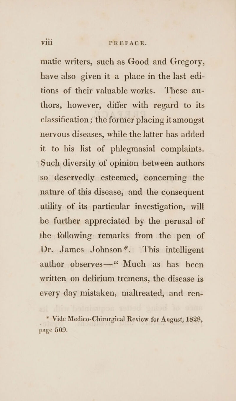 matic writers, such as Good and Gregory, have also given it a place in the last edi- tions of their valuable works. ‘These au- thors, however, differ with regard to its classification ; the former placing itamongst nervous diseases, while the latter has added it to his list of phlegmasial complaints. Such diversity of opinion between authors so deservedly esteemed, concerning the nature of this disease, and the consequent utility of its particular investigation, will be further appreciated by the perusal of the following remarks from the pen of Dr. James Johnson*. This intelligent author observes—‘“ Much as has been written on delirium tremens, the disease is every day mistaken, maltreated, and ren- * Vide Medico-Chirurgical Review for Angust, 1828, page 309.