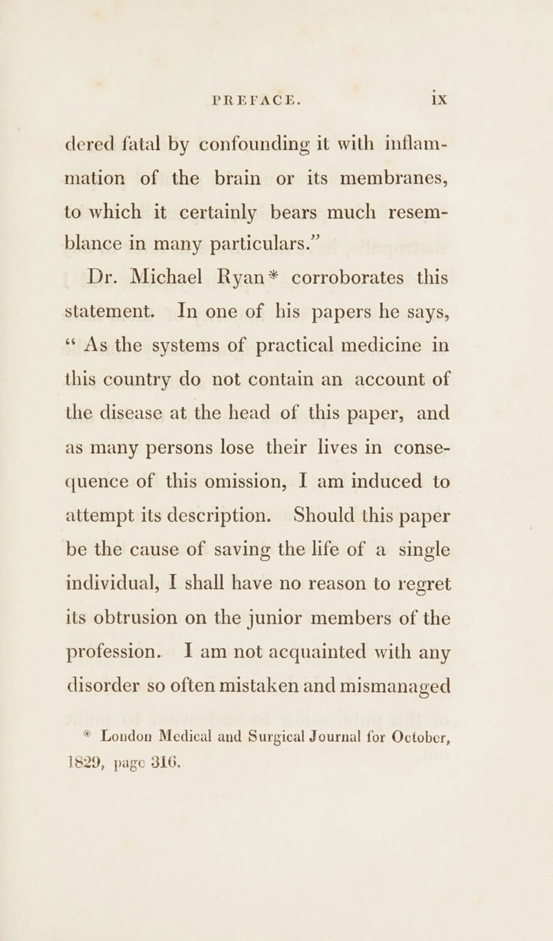 dered fatal by confounding it with inflam- mation of the brain or its membranes, to which it certainly bears much resem- blance in many particulars.” Dr. Michael Ryan* corroborates this statement. In one of his papers he says, ‘* As the systems of practical medicine in this country do not contain an account of the disease at the head of this paper, and as many persons lose their lives in conse- quence of this omission, I am induced to— attempt its description. Should this paper be the cause of saving the life of a single individual, I shall have no reason to regret its obtrusion on the junior members of the profession. Jam not acquainted with any disorder so often mistaken and mismanaged * London Medical and Surgical Journal for October, 1829, page 316.