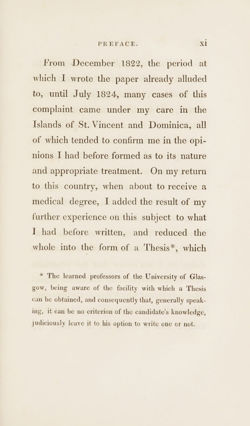 rom December 1822, the period at which I wrote the paper already alluded to, until July 1824, many cases of this complaint came under my care in the Islands of St. Vincent and Dominica, all of which tended to confirm me in the opi- nions I had before formed as to its nature and appropriate treatment. On my return to this country, when about to receive a medical degree, I added the result of my further experience on this subject to what I had before written, and reduced the whole into the form of a Thesis*, which * The learned professors of the University of Glas- gow, being aware of the facility with which a Thesis can be obtained, and consequently that, generally speak- ing, if can be no criterion of the candidate’s knowledge, judiciously leave it to his option to write one or not.