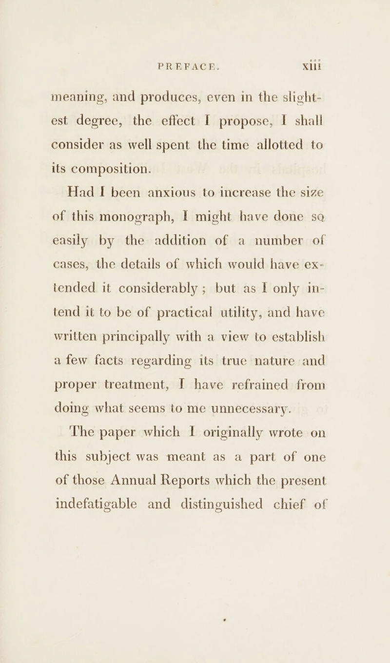 meaning, and produces, even in the slight- est degree, the effect I propose, I shall consider as well spent the time allotted to its composition. Had I been anxious to increase the size of this monograph, I might have done sa easily by the addition of a number of cases, the details of which would have ex- tended it considerably ; but as I only in- tend it to be of practical utility, and have written principally with a view to establish afew facts regarding its true nature and proper treatment, [ have refrained from doimg what seems to me unnecessary. The paper which I originally wrote on this subject was meant as a part of one of those Annual Reports which the present indefatigable and distinguished chief of