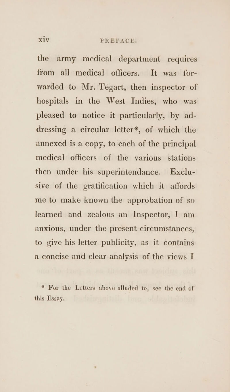 the army medical department requires from all medical officers. It was for- warded to Mr. Tegart, then inspector of hospitals in the West Indies, who was pleased to notice it particularly, by ad- dressing a circular letter*, of which the annexed is a copy, to each of the principal medical officers of the various stations then under his superintendance. Exclu- sive of the gratification which it affords me to make known the approbation of so learned and zealous an Inspector, I am anxious, under the present circumstances, to give his letter publicity, as it contains a concise and clear analysis of the views I * For the Letters above alluded to, see the end of this Essay.