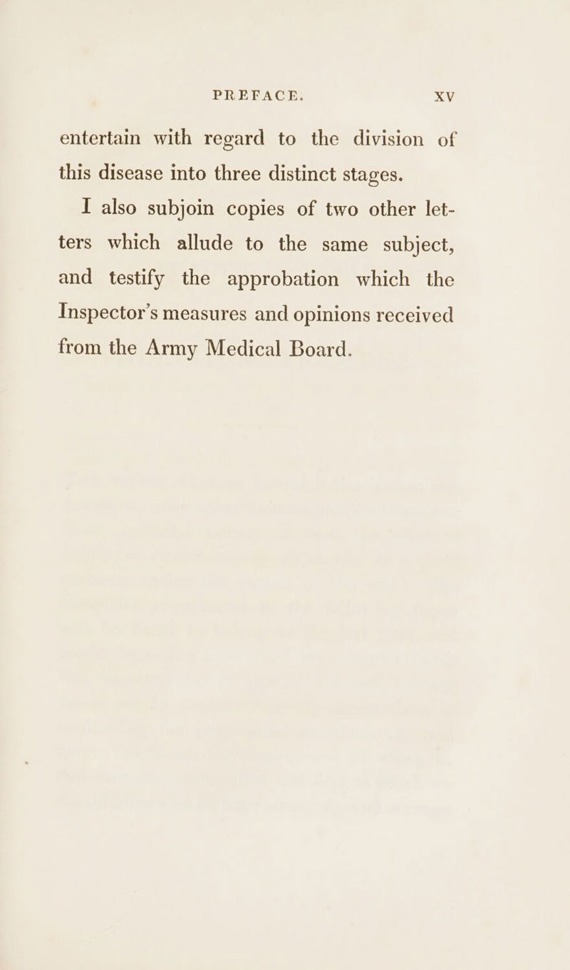 entertain with regard to the division of this disease into three distinct stages. I also subjoin copies of two other let- ters which allude to the same subject, and testify the approbation which the Inspector’s measures and opinions received from the Army Medical Board.