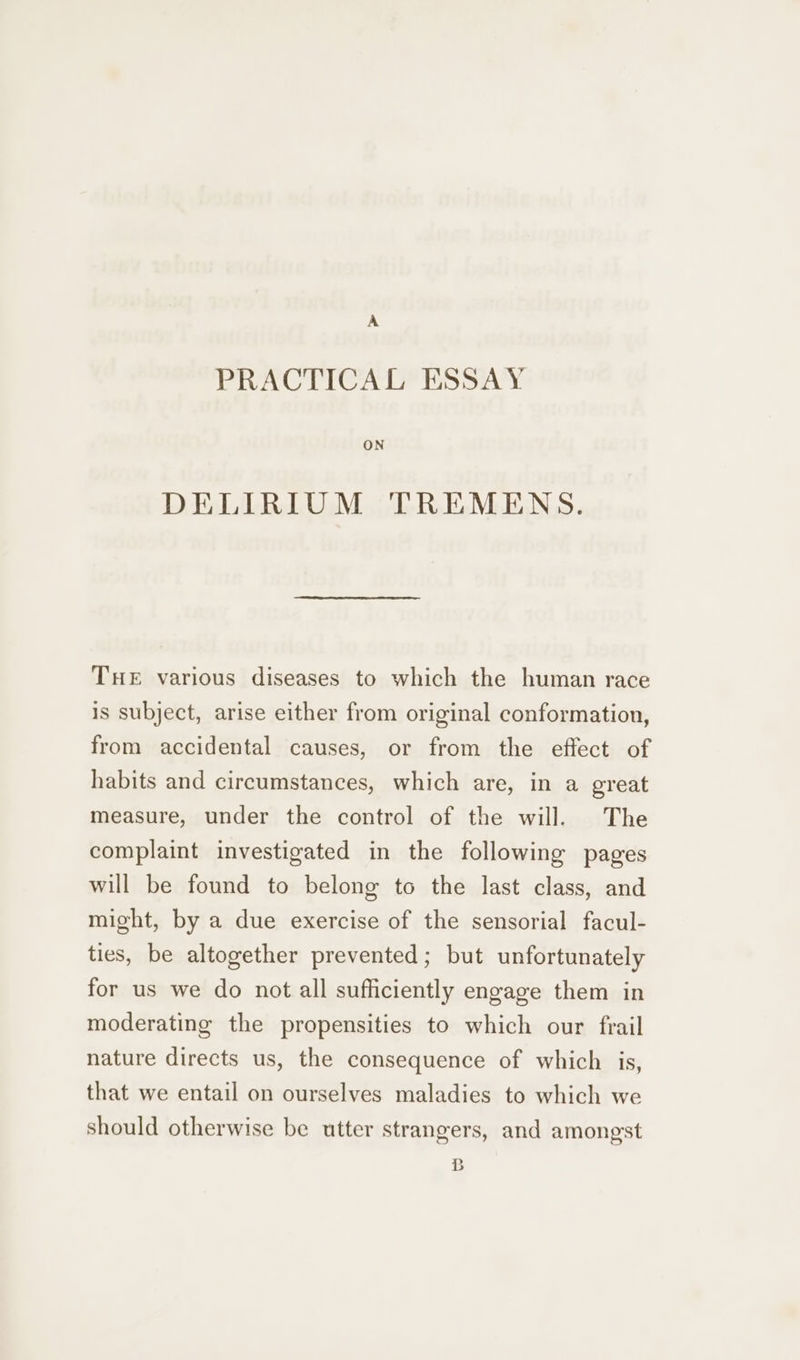 PRACTICAL ESSAY ON DELIRIUM TREMENS. THE various diseases to which the human race is subject, arise either from original conformation, from accidental causes, or from the effect of habits and circumstances, which are, in a great measure, under the control of the will. The complaint investigated in the following pages will be found to belong to the last class, and might, by a due exercise of the sensorial facul- ties, be altogether prevented; but unfortunately for us we do not all sufficiently engage them in moderating the propensities to which our frail nature directs us, the consequence of which is, that we entail on ourselves maladies to which we should otherwise be utter strangers, and amongst B