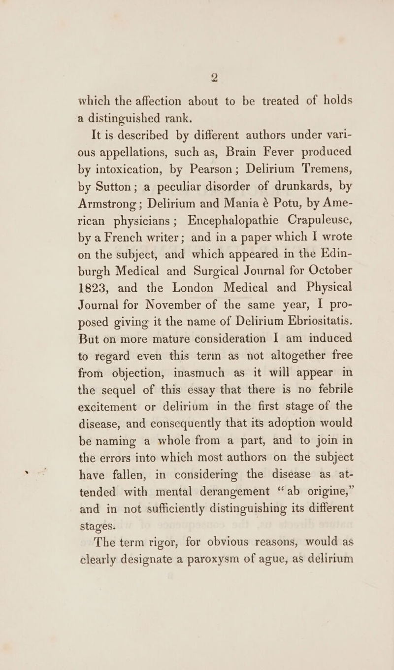 which the affection about to be treated of holds a distinguished rank. It is described by different authors under vari- ous appellations, such as, Brain Fever produced by intoxication, by Pearson; Delirium Tremens, by Sutton; a peculiar disorder of drunkards, by Armstrong; Delirium and Mania é Potu, by Ame- rican physicians; Encephalopathie Crapuleuse, by a French writer; and in a paper which | wrote on the subject, and which appeared in the Edin- burgh Medical and Surgical Jonrnal for October 1823, and the London Medical and Physical Journal for November of the same year, I pro- posed giving it the name of Delirium Ebriositatis. But on more mature consideration | am induced to regard even this tern as not altogether free from objection, inasmuch as it will appear in the sequel of this essay that there is no febrile excitement or deliriam in the first stage of the disease, and consequently that its adoption would be naming a whole from a part, and to join in the errors into which most authors on the subject have fallen, in considering the disease as at- tended with mental derangement “ab origine,” and in not sufficiently distinguishing its different stages. The term rigor, for obvious reasons, would as clearly designate a paroxysm of ague, as delirium