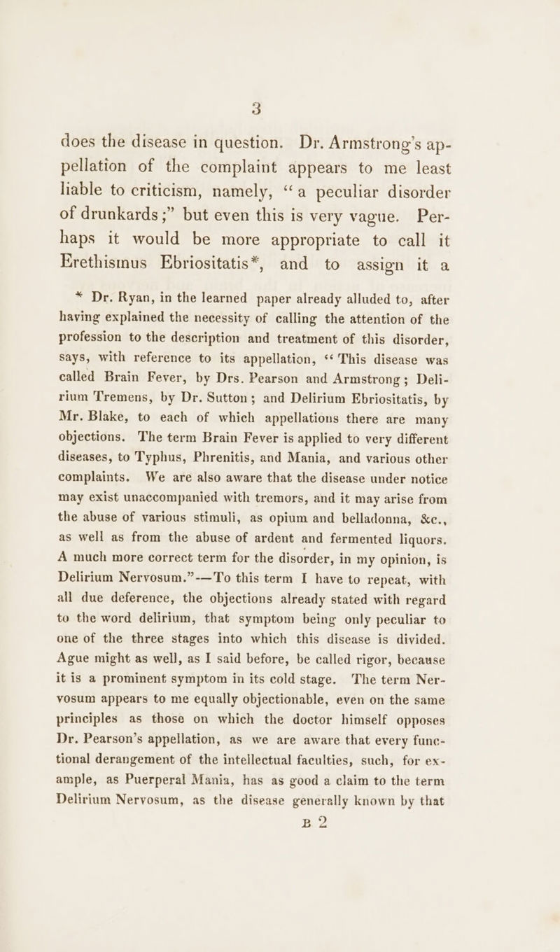 does the disease in question. Dr. Armstrong’s ap- pellation of the complaint appears to me least liable to criticism, namely, “a peculiar disorder of drunkards ;” but even this is very vague. Per- haps it would be more appropriate to call it Erethismus Ebriositatis*, and to assign it a * Dr. Ryan, in the learned paper already alluded to, after having explained the necessity of calling the attention of the profession to the description and treatment of this disorder, Says, with reference to its appellation, ‘‘ This disease was called Brain Fever, by Drs. Pearson and Armstrong; Deli- rium Tremens, by Dr. Sutton; and Delirium Ebriositatis, by Mr. Blake, to each of which appellations there are many objections. The term Brain Fever is applied to very different diseases, to Typhus, Phrenitis, and Mania, and various other complaints. We are also aware that the disease under notice may exist unaccompanied with tremors, and it may arise from the abuse of various stimuli, as opium and belladonna, &amp;c., as well as from the abuse of ardent and fermented liquors. A much more correct term for the disorder, in my opinion, is Delirium Nervosum.”-—To this term I have to repeat, with all due deference, the objections already stated with regard to the word delirium, that symptom being only peculiar to one of the three stages into which this disease is divided. Ague might as well, as I said before, be called rigor, because it is a prominent symptom in its cold stage. The term Ner- vosum appears to me equally objectionable, even on the same principles as those on which the doctor himself opposes Dr. Pearson’s appellation, as we are aware that every func- tional derangement of the intellectual faculties, such, for ex- ample, as Puerperal Mania, has as good a claim to the term Delirium Nervosum, as the disease generally known by that BZ