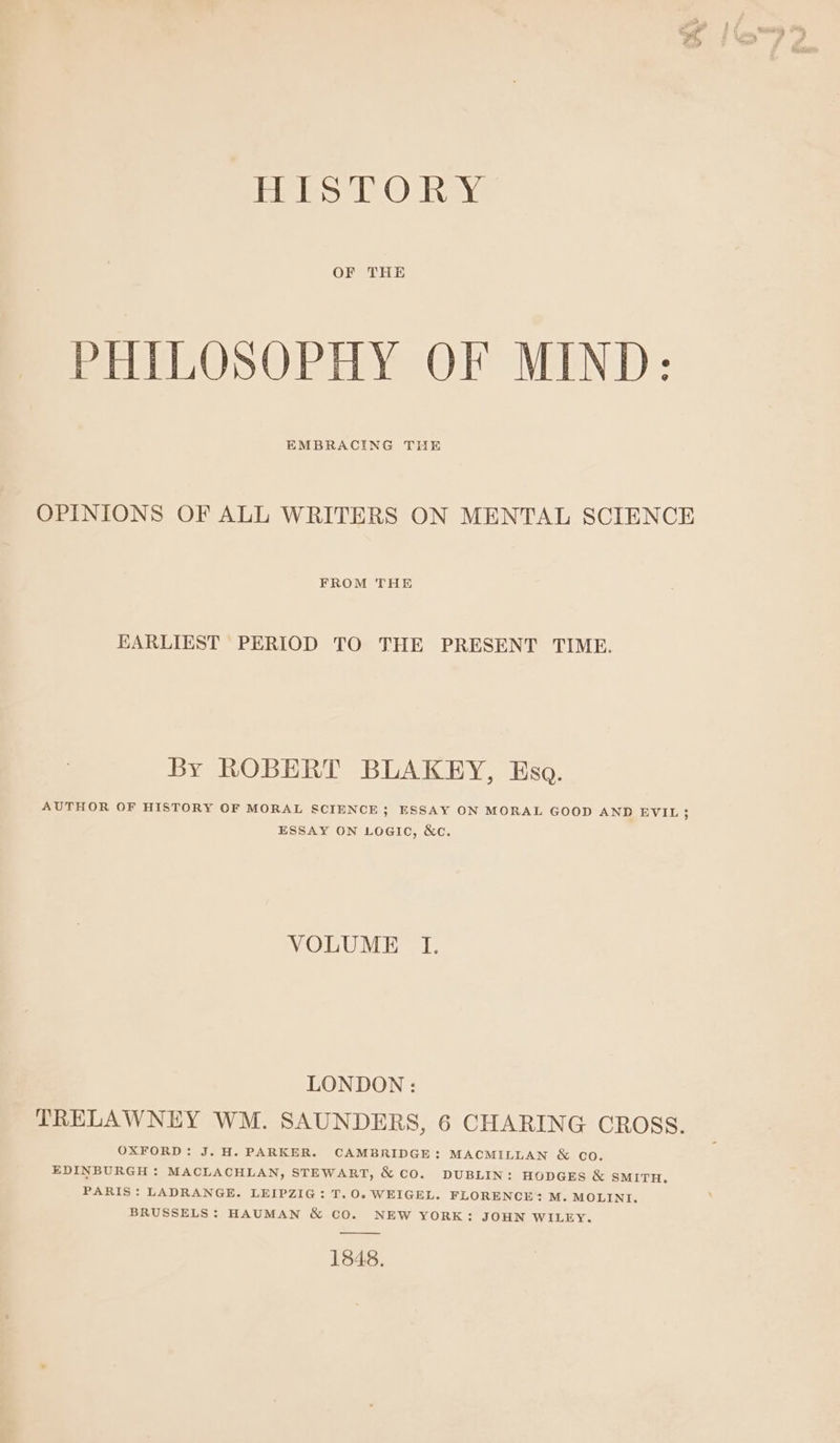 Riles ©) hay OF THE PHILOSOPHY OF MIND: EMBRACING THE OPINIONS OF ALL WRITERS ON MENTAL SCIENCE FROM THE EARLIEST PERIOD TO THE PRESENT TIME. By ROBERT BLAKEY, Eso. AUTHOR OF HISTORY OF MORAL SCIENCE ; ESSAY ON MORAL GOOD AND EVIL; ESSAY ON LOGIC, &amp;c. VOLUME I. LONDON : TRELAWNEY WM. SAUNDERS, 6 CHARING CROSS. OXFORD: J. H. PARKER. CAMBRIDGE: MACMILLAN &amp; co. EDINBURGH : MACLACHLAN, STEWART, &amp; CO. DUBLIN: HODGES &amp; SMITH. PARIS: LADRANGE. LEIPZIG: T.O0. WEIGEL. FLORENCE + M. MOLINI. BRUSSELS: HAUMAN &amp; CO. NEW YORK: JOHN WILEY. 1848.