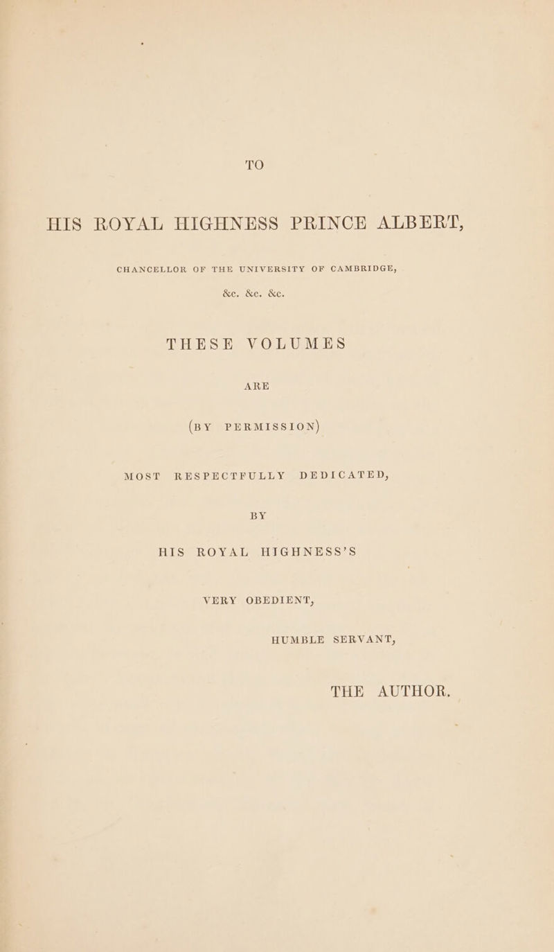 TO HIS ROYAL HIGHNESS PRINCE ALBERT, CHANCELLOR OF THE UNIVERSITY OF CAMBRIDGE, &amp;c. &amp;c. &amp;e. THESE VOLUMES ARE (BY PERMISSION) MOST RESPECTFULLY DEDICATED, 138s HIS ROYAL HIGHNESS’S VERY OBEDIENT, HUMBLE SERVANT, THE AUTHOR.