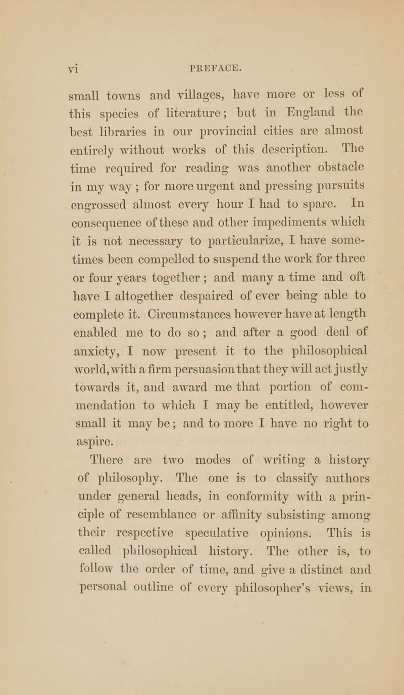 small towns and villages, have more or less of this species of literature; but in England the best libraries in our provincial cities are almost entirely without works of this description. The time required for reading was another obstacle in my way ; for more urgent and pressing pursuits engrossed almost every hour I had to spare. In consequence of these and other impediments which it is not necessary to particularize, | have some- times been compelled to suspend the work for three or four years together; and many a time and oft have I altogether despaired of ever being able to complete it. Circumstances however have at length enabled me to do so; and after a good deal of anxiety, I now present it to the philosophical world, with a firm persuasion that they will act justly towards it, and award me that portion of com- mendation to which I may be entitled, however small it may be; and to more I have no right to aspire. There are two modes of writing a history of philosophy. The one is to classify authors under general heads, in conformity with a prin- ciple of resemblance or affinity subsisting among their respective speculative opinions. This is called philosophical history. The other is, to follow the order of time, and give a distinct and personal outline of every philosopher’s views, in