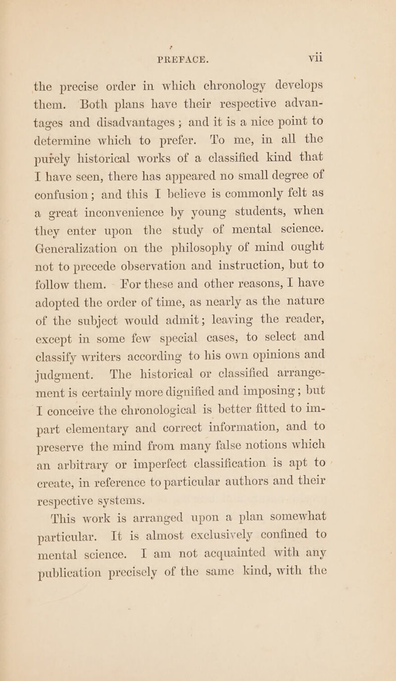 the precise order in which chronology develops them. Both plans have their respective advan- tages and disadvantages ; and it is a nice point to determine which to prefer. To me, in all the purely historical works of a classified kind that I have seen, there has appeared no small degree of confusion; and this I believe is commonly felt as a great inconvenience by young students, when they enter upon the study of mental science. Generalization on the philosophy of mind ought not to precede observation and instruction, but to follow them. - For these and other reasons, I have adopted the order of time, as nearly as the nature of the subject would admit; leaving the reader, except in some few special cases, to select and classify writers according to his own opinions and judgment. The historical or classified arrange- ment is certainly more dignified and imposing ; but I conceive the chronological is better fitted to 1m- part elementary and correct information, and to preserve the mind from many false notions which an arbitrary or imperfect classification is apt to. create, in reference to particular authors and their respective systems. This work is arranged upon a plan somewhat particular. It is almost exclusively confined to mental science. I am not acquainted with any publication precisely of the same kind, with the