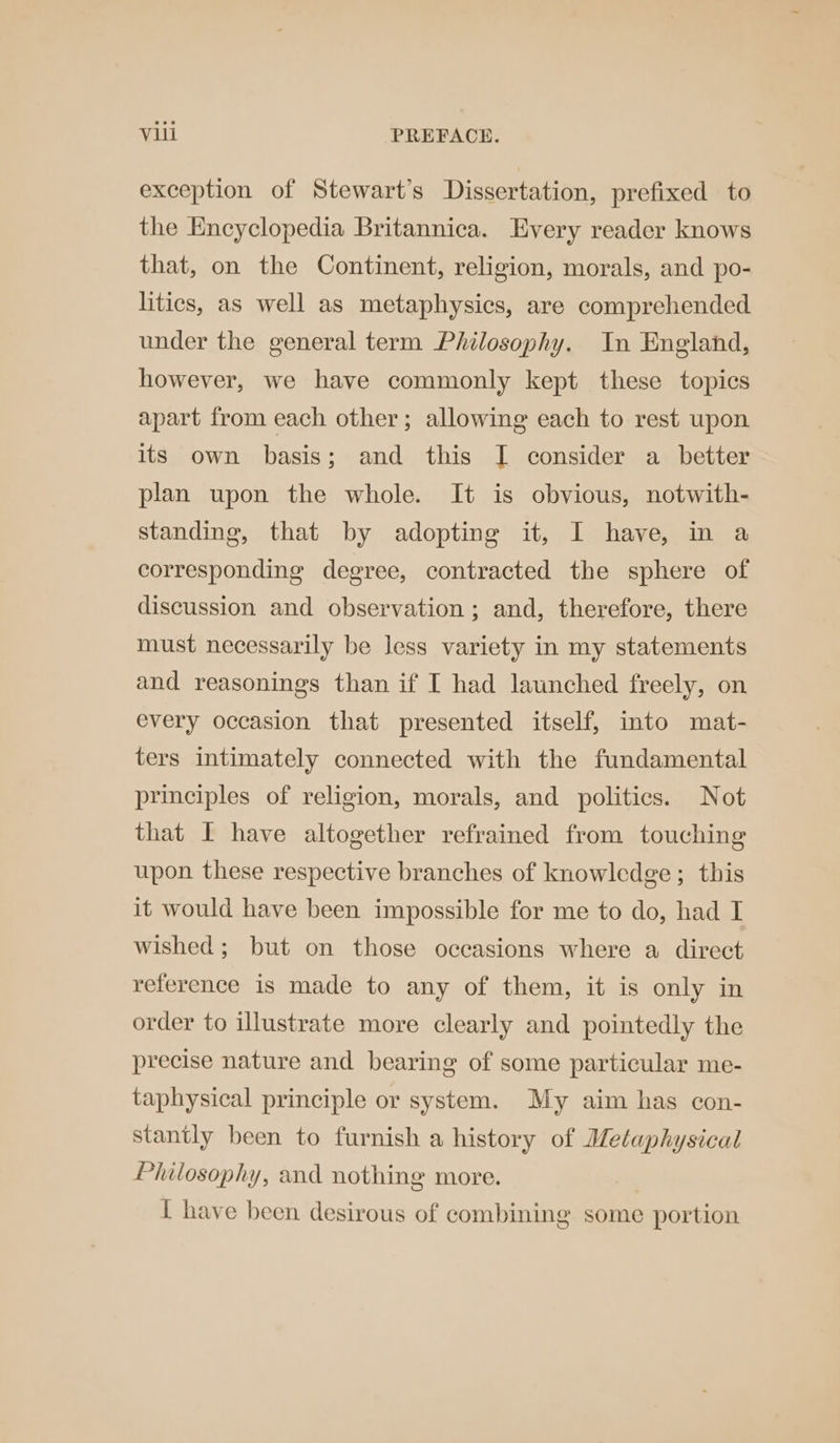 exception of Stewart’s Dissertation, prefixed to the Encyclopedia Britannica. Every reader knows that, on the Continent, religion, morals, and po- litics, as well as metaphysics, are comprehended under the general term Philosophy. In England, however, we have commonly kept these topics apart from each other; allowing each to rest upon its own basis ; and this I consider a_ better plan upon the whole. It is obvious, notwith- standing, that by adopting it, I have, in a corresponding degree, contracted the sphere of discussion and observation; and, therefore, there must necessarily be less variety in my statements and reasonings than if I had launched freely, on every occasion that presented itself, into mat- ters intimately connected with the fundamental principles of religion, morals, and politics. Not that I have altogether refrained from touching upon these respective branches of knowledge; this it would have been impossible for me to do, had I wished; but on those occasions where a direct reference is made to any of them, it is only in order to illustrate more clearly and pointedly the precise nature and bearing of some particular me- taphysical principle or system. My aim has con- stantly been to furnish a history of Metaphysical Philosophy, and nothing more. I have been desirous of combining some portion