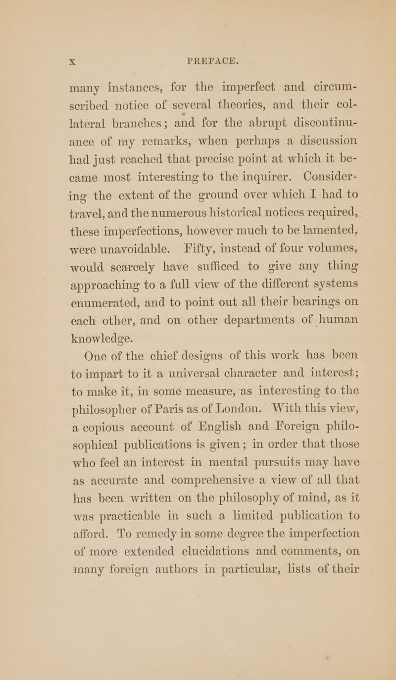 many instances, for the imperfect and circum- scribed notice of several theories, and their col- lateral branches; and for the abrupt discontinu- ance of my remarks, when perhaps a discussion had just reached that precise point at which it be- came most interesting to the inquirer. Consider- ing the extent of the ground over which I had to travel, and the numerous historical notices required, these imperfections, however much to be lamented, were unavoidable. Fifty, instead of four volumes, would scarcely have sufficed to give any thing approaching to a full view of the different systems enumerated, and to point out all their bearings on each other, and on other departments of human knowledge. One of the chief designs of this work has been to impart to it a universal character and interest; to make it, in some measure, as interesting to the philosopher of Paris as of London. With this view, a copious account of English and Foreign philo- sophical publications is given; in order that those who feel an interest in mental pursuits may have as accurate and comprehensive a view of all that has been written on the philosophy of mind, as it was practicable in such a limited publication to afford. To remedy in some degree the imperfection of more extended elucidations and comments, on many foreign authors in particular, lists of their