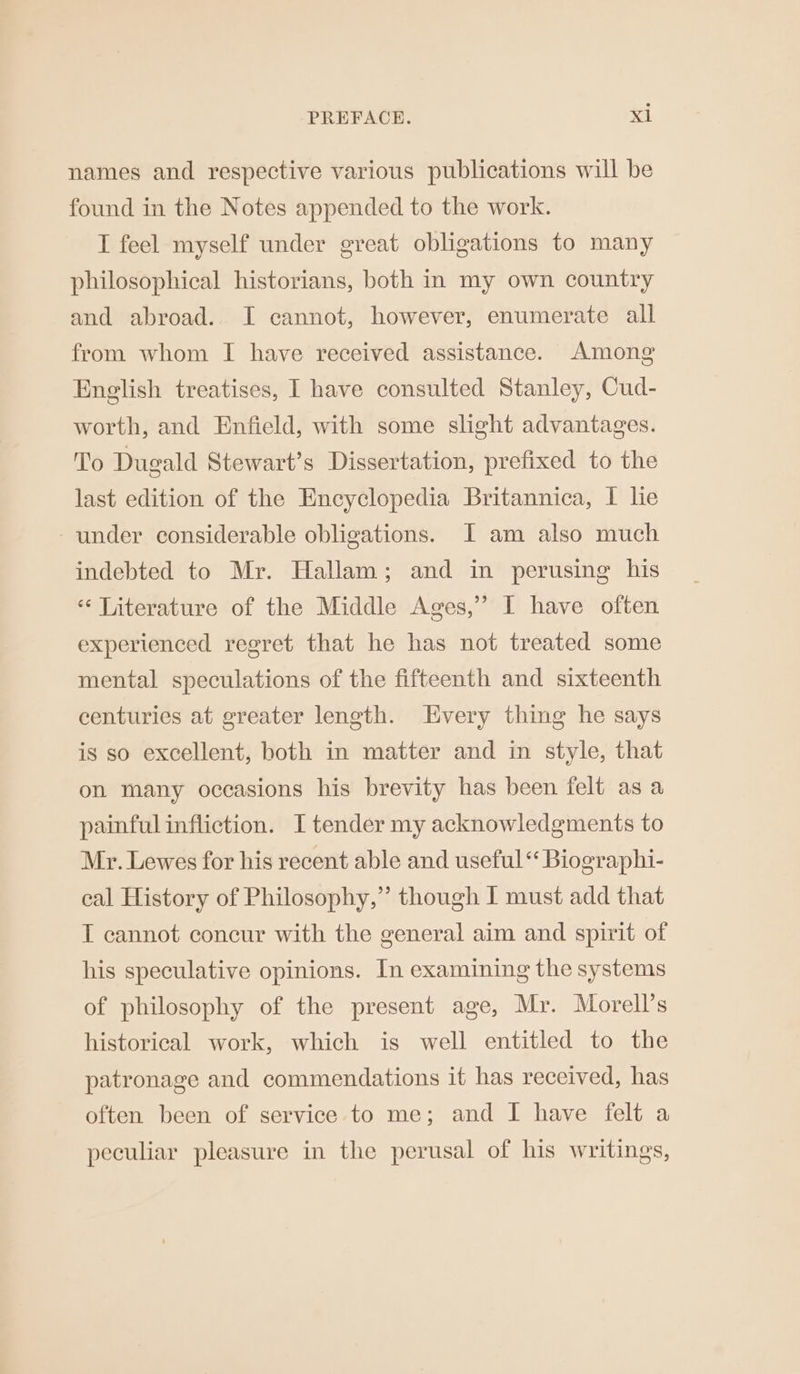 names and respective various publications will be found in the Notes appended to the work. I feel myself under great obligations to many philosophical historians, both in my own country and abroad.. I cannot, however, enumerate all from whom I have received assistance. Among English treatises, I have consulted Stanley, Cud- worth, and Enfield, with some slight advantages. To Dugald Stewart’s Dissertation, prefixed to the last edition of the Encyclopedia Britannica, 1 lie under considerable obligations. JI am also much indebted to Mr. Hallam; and in perusing his “‘ Literature of the Middle Ages,” I have often experienced regret that he has not treated some mental speculations of the fifteenth and sixteenth centuries at greater length. Every thing he says is so excellent, both in matter and in style, that on many occasions his brevity has been felt as a painful infliction. I tender my acknowledgments to Mr. Lewes for his recent able and useful *‘ Biographi- cal History of Philosophy,” though J must add that T cannot concur with the general aim and spirit of his speculative opinions. In examining the systems of philosophy of the present age, Mr. Morell’s historical work, which is well entitled to the patronage and commendations it has received, has often been of service to me; and I have felt a peculiar pleasure in the perusal of his writings,