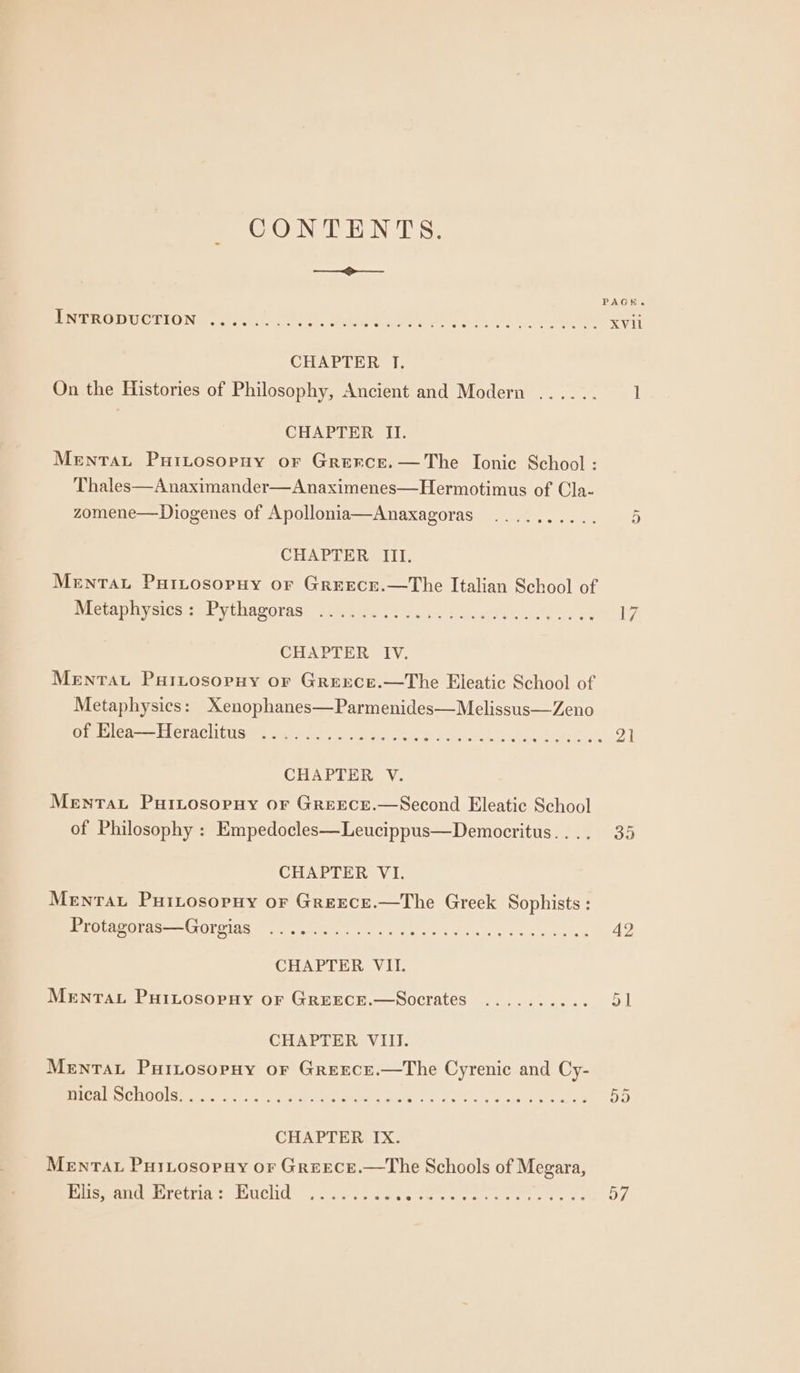 CONTENTS. ee PAGH Pe CUUUGTIOND .cexe, Steet. Wate aN rey aly a ery CHAPTER TI, On the Histories of Philosophy, Ancient and Modern ...... 1 CHAPTER II. Mentat Puitosopuy or Grerce.—The Ionic School : Thales—Anaximander—Anaximenes—Hermotimus of Cla- zomene—Diogenes of Apollonia—Anaxagoras .......... 5 CHAPTER III. Menta PurLtosopuy or Greece.—The Italian School of Breau pics seb yiharoras. ati giee te 04s sy sitcattieel, oy eee To CHAPTER IV. MENTAL Puitosopny or Greece.—The Eleatic School of Metaphysics: Xenophanes—Parmenides—Melissus—Zeno SERsS eer EL OPEC LU Gg te dal teks he IDE aah fot tet gt 2} CHAPTER V. Mentat PutLosopuy or GreEece.—Second Eleatic School of Philosophy : Empedocles—Leucippus—Democritus.... 35 CHAPTER VI. Menrtaut Puitosopuy or Greece.—The Greek Sophists : Bees OPTAS poeta) fee yoy ote Cs ce wee ne A CHAPTER VII. Menta Puitosornuy or Greece.—Socrates ........-. 51 CHAPTER VIII. Menta PuiLtosopuy oF Greece.—The Cyrenic and Cy- Ys LE) Eo aa ener aah rst Se ERM nina ye’ Said CHAPTER IX. Menrau Puriosorny or Greece.—tThe Schools of Megara, PP MeAIT MELTED SC UGNICLIO. « caeescele ter ee eet eke rae OL