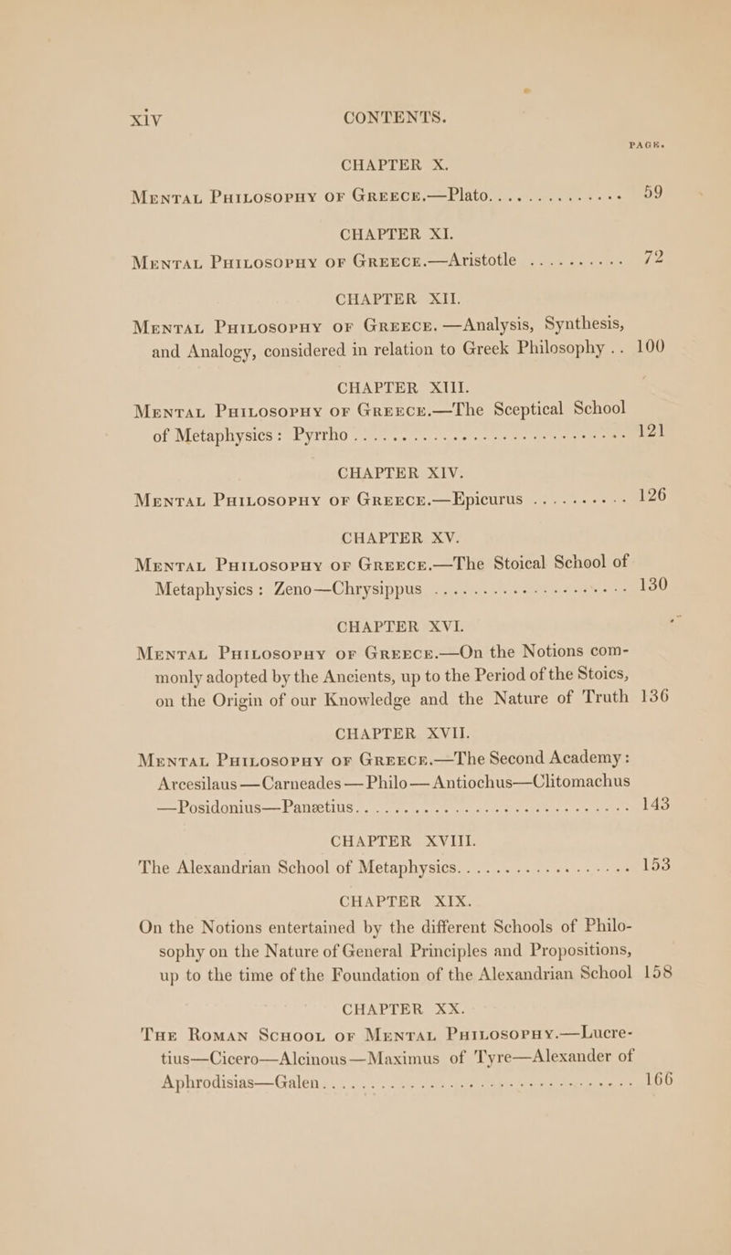 CHAPTER X. MENTAL PHILOSOPHY OF GREECE.—Plato.... CHAPTER XI. MenrTAL Puitosorpuy or Greece.—Aristotle CHAPTER XII. Menrat Puitrosopny or Greece. —Analysis, Synthesis, and Analogy, considered in relation to Greek Philosophy . . CHAPTER XIII. Menrat Puivosoryy or Greece.—The Sceptical School of Metaphysics: Pyrrho....... CHAPTER XIV. Menta PuiLtosopny oF Greece.—Epicurus .. CHAPTER XV. Menta, Puitosopuy or Grerece.—The Stoical School of Metaphysics : Zeno—Chrysippus .........- CHAPTER XVI. Mentat Puitosorpuy or GreEcE.—On the Notions com- monly adopted by the Ancients, up to the Period of the Stoics, on the Origin of our Knowledge and the Nature of Truth CHAPTER XVII. Menvau Puitosopuy or Greecr.—The Second Academy : Arcesilaus —Carneades — Philo — Antiochus—Clitomachus = POSIONINS—— PANELS ©... oe CHAPTER XVIII. The Alexandrian School of Metaphysics........ CHAPTER XIX. On the Notions entertained by the different Schools of Philo- sophy on the Nature of General Principles and Propositions, up to the time of the Foundation of the Alexandrian School CHAPTER XxX. Tue Roman Scuoot or Mentat PuitosopHy.—Lucre- tius—Cicero—Alcinous—Maximus of Tyre—Alexander of Aphrodisias—Galen............ PAGE. 59 72 100 136 143 158 166
