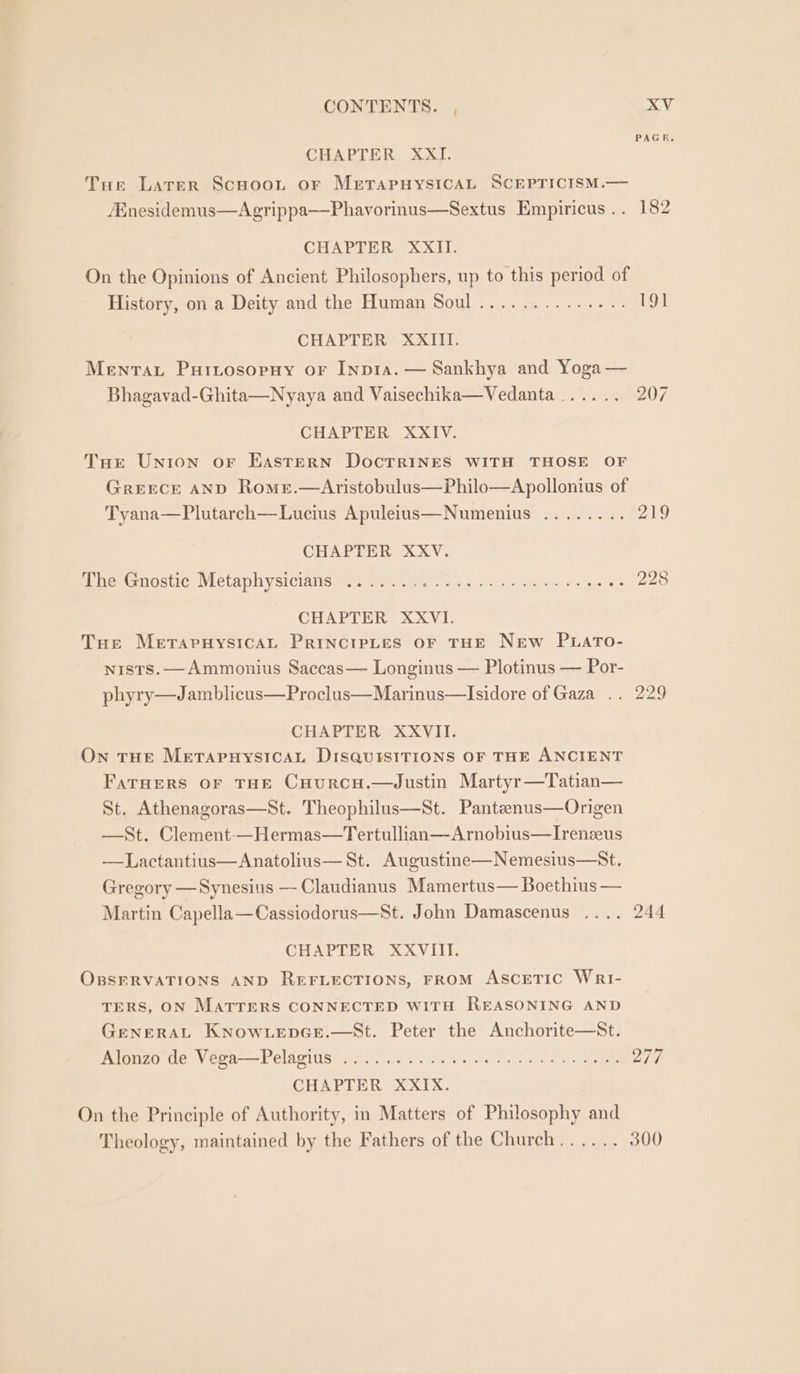 PAGE, CHAPTER XXI. Tue Larer Scnuoot or MrtapuysicAL SCEPTICISM.— Mnesidemus—Agrippa—Phavorinus—Sextus Empiricus .. 182 CHAPTER XXII. On the Opinions of Ancient Philosophers, up to this period of History, on a Deity and the Human Soul.............. 191 CHAPTER XXIII. Menrat Puitosopuy or Inpia. — Sankhya and Yoga — Bhagavad-Ghita—Nyaya and Vaisechika—Vedanta...... 207 CHAPTER XXIV. THe Union or Eastern Docrrines WITH THOSE OF Greece AND Rome.—Aristobulus—Philo—Apollonius of Tyana—Plutarch—Lucius Apuleius—Numenius ........ 219 CHAPTER XXV. hie Gdstic, WleLaphysiciatis meee ens as) Pura snites aaa we 20 CHAPTER XXVI. Tue MetarnuysicaL PrinctpLes oF THE New PLATO- nists. —Ammonius Saccas— Longinus — Plotinus — Por- phyry—Jamblicus—Proclus—Marinus—Isidore of Gaza .. 229 CHAPTER XXVII. On THE MerapuysicAL DisquisITIONS OF THE ANCIENT FaruHers or THE CHurcH.—4Justin Martyr—Tatian— St. Athenagoras—St. Theophilus—St. Pantaenus—Origen —St. Clement-—Hermas—Tertullian—Arnobius—Irenzeus —Lactantius—Anatolius— St. Augustine—Nemesius—St. Gregory —Synesius — Claudianus Mamertus— Boethius — Martin Capella—Cassiodorus—St. John Damascenus .... 244 CHAPTER XXVIII. OBSERVATIONS AND REFLECTIONS, FROM ASCETIC WriI- TERS, ON MATTERS CONNECTED WITH REASONING AND GENERAL KNOWLEDGE.—St. Peter the Anchorite—St. AIOZO OCC VON —E CIOs cya ora Se sce erg 7s ees CHAPTER XXIX. On the Principle of Authority, in Matters of Philosophy and Theology, maintained by the Fathers of the Church...... 300