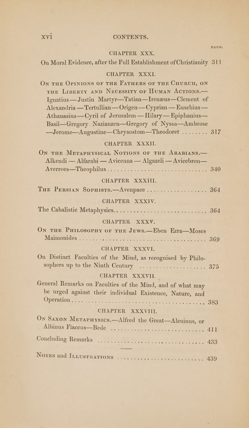 CHAPTER XXX. PAGK. On Moral Evidence, after the Full Establishment of Christianity 311 CHAPTER XXXI. On THE OPINIONS OF THE FATHERS OF THE CHURCH, ON THE LispeERTY AND Necessity or Human ActTions.— Ignatius — Justin Martyr—Tatian—Irenzeus—Clement of Alexandria — Tertullian — Origen— Cyprian — Eusebius — Athanasius—Cyril of Jerusalem — Hilary — Epiphanius— Basil—Gregory Nazianzen—Gregory of Nyssa—Ambrose —Jerome—Augustine—Chrysostom—Theodoret ........ 317 CHAPTER XXXII. On tat Merapuysicat NoTIons OF THE ARABIANS.— Alkendi — Alfarabi — Avicenna — Algazeli — Avicebron— Averroes—Theophilus........ .. 340 CHAPTER XXXIITI. Tue Persian Sopuists.—Avenpace........... . 364 CHAPTER XXXIV. The Cabalistic Metaphysics.......... . 364 CHAPTER XXXV. On tHE PuiLosopuy or THE JEws.—Eben Ezra—Moses Maimonides . 22° .°.; . 369 CHAPTER XXXVI. . On Distinct Faculties of the Mind, as recognised by Philo- sophers up to the Ninth Century . 379 CHAPTER XXXVII. General Remarks on Faculties of the Mind, and of what may be urged against their individual Existence, Nature, and EE PRRRHOT SES Foire te tae heat . 383 CHAPTER XXXVIII. On Saxon Merarnuysics.—Alfred the Great—Alcuinus, or Albinus Fiaccus—Bede .. 411 Concluding Remarks: . “12%, SOME eee ~ . 433 Novres and ILLUSTRATIONS ....
