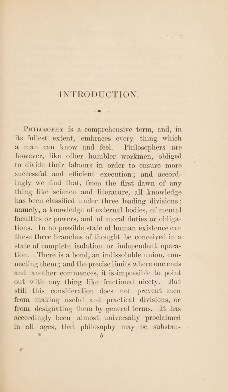 INTRODUCTION. PHILOSOPHY is a comprehensive term, and, in its fullest extent, embraces every thing which a man can know and feel. Philosophers are however, lke other humbler workmen, obliged to divide their labours in order to ensure more successful and efficient execution; and accord- ingly we find that, from the first dawn of any thing like science and literature, all knowledge has been classified under three leading divisions ; namely, a knowledge of external bodies, of mental faculties or powers, and of moral duties or obliga- tions. In no possible state of human existence can these three branches of thought be conceived in a state of complete isolation or independent opera- tion. ‘There is a bond, an indissoluble union, con- necting them ; and the precise limits where one ends and another commences, it is impossible to point out with any thing like fractional nicety. But still this consideration does not prevent men from making useful and practical divisions, or from designating them by general terms. It has accordingly been almost universally proclaimed in all ages, that philosophy may be substan- * d