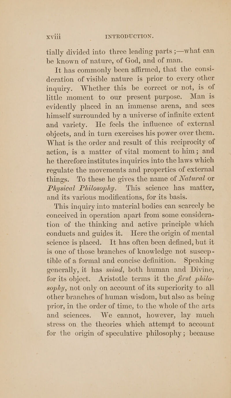 tially divided into three leading parts ;—what can be known of nature, of God, and of man. It has commonly been affirmed, that the consi- deration of visible nature is prior to every other inquiry. Whether this be correct or not, is of little moment to our present purpose. Man is evidently placed in an immense arena, and secs himself surrounded by a universe of infinite extent and variety. He feels the influence of external objects, and in turn exercises his power over them. What is the order and result of this reciprocity of action, is a matter of vital moment to him; and he therefore institutes inquiries into the laws which reculate the movements and properties of external things. ‘To these he gives the name of Natural or Physical Philosophy. This science has matter, and its various modifications, for its basis. This inquiry into material bodies can scarcely be conceived in operation apart from some considera- tion of the thinking and active principle which conducts and guides it. Here the origin of mental science is placed. It has often been defined, but it is one of those branches of knowledge not suscep - tible of a formal and concise definition. Speaking generally, it has mind, both human and Divine, for its object. Aristotle terms it the first philo- sophy, not only on account of its superiority to all other branches of human wisdom, but also as being prior, in the order of time, to the whole of the arts and sciences. We cannot, however, lay much stress on the theories which attempt to account for the origin of speculative philosophy ; because