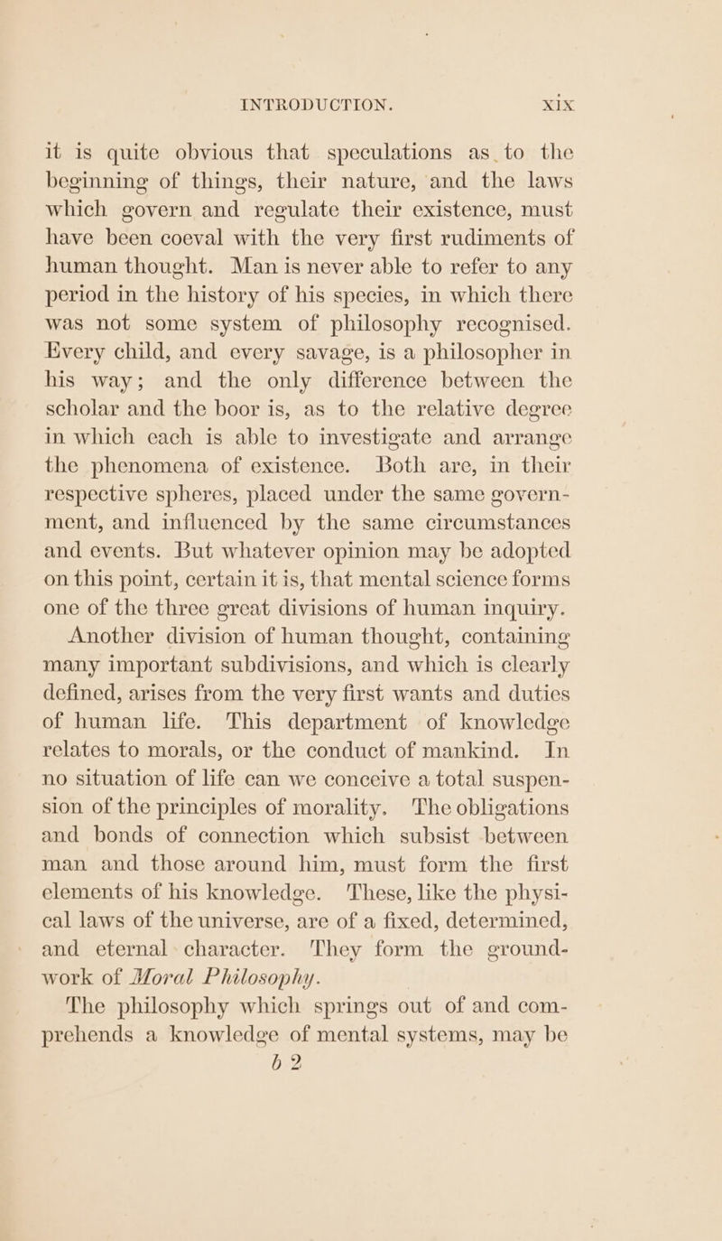 it is quite obvious that speculations as_to the beginning of things, their nature, and the laws which govern and regulate their existence, must have been coeval with the very first rudiments of human thought. Man is never able to refer to any period in the history of his species, in which there was not some system of philosophy recognised. Every child, and every savage, is a philosopher in his way; and the only difference between the scholar and the boor is, as to the relative degree in which each is able to investigate and arrange the phenomena of existence. Both are, in their respective spheres, placed under the same govern- ment, and influenced by the same circumstances and events. But whatever opinion may be adopted on this point, certain it is, that mental science forms one of the three great divisions of human inquiry. Another division of human thought, containing many important subdivisions, and which is clearly defined, arises from the very first wants and duties of human life. This department of knowledge relates to morals, or the conduct of mankind. In no situation of life can we conceive a total suspen- sion of the principles of morality. The obligations and bonds of connection which subsist between man and those around him, must form the first elements of his knowledge. These, like the physi- cal laws of the universe, are of a fixed, determined, and eternal character. They form the ground- work of Moral Philosophy. The philosophy which springs out of and com- prehends a knowledge of mental systems, may be b 2