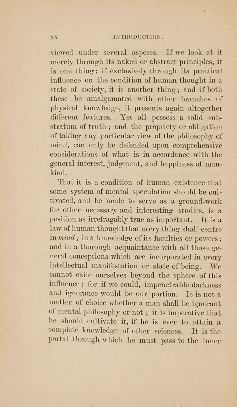 viewed under several aspects. If we look at it merely through its naked or abstract principles, it is one thing; if exclusively through its practical influence on the condition of human thought in a state of society, it is another thing; and if both these be amalgamated with other branches of physical knowledge, it presents again altogether different features. Yet all possess a solid sub- stratum of truth ; and the propriety or obligation of taking any particular view of the philosophy of mind, can only be defended upon comprehensive considerations of what is in accordance with the general interest, judgment, and happiness of man- kind. That it is a condition of human existence that some system of mental speculation should be cul- tivated, and be made to serve as a ground-work for other necessary and interesting studies, is a position as irrefragably true as important. It is a law of human thought that every thing shall centre in mind ; ina knowledge of its faculties or powers ; and in a thorough acquaintance with all those ge- neral conceptions which are incorporated in every intellectual manifestation or state of being. We cannot exile ourselves beyond the sphere of this influence ; for if we could, impenetrable darkness and ignorance would be our portion. It is not a matter of choice whether a man shall be ignorant of mental philosophy or not ; it is imperative that he should cultivate it, if he is ever to attain a complete. knowledge of other sciences. It is the portal through which he must pass to the inner