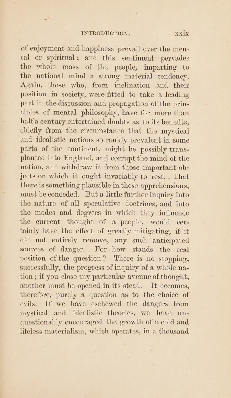 of enjoyment and happiness prevail over the men- tal or spiritual; and this sentiment pervades the whole mass of the people, imparting to the national mind a strong material tendency. Again, those who, from inclination and _ their position in society, were fitted to take a leading part in the discussion and propagation of the prin- ciples of mental philosophy, have for more than halfa century entertained doubts as to its benefits, chiefly from the circumstance that the mystical and idealistic notions so rankly prevalent in some parts of the continent, might be possibly trans- planted into England, and corrupt the mind of the nation, and withdraw it from those important ob- jects on which it ought invariably to rest. . That there is something plausible in these apprehensions, must be conceded. But a little further inquiry into the nature of all speculative doctrines, and into the modes and degrees in which they influence the current thought of a people, would cer- tainly have the effect of greatly mitigating, if it did not entirely remove, any such anticipated sources of danger. For how stands the real position of the question? ‘There is no stopping, successfully, the progress of inquiry of a whole na- tion ; if you close any particular avenue of thought, another must be opened in its stead. It becomes, therefore, purely a question as to the choice of evils. If we have eschewed the dangers from mystical and idealistic theories, we have un- questionably encouraged the growth of a cold and lifeless materialism, which operates, in a thousand