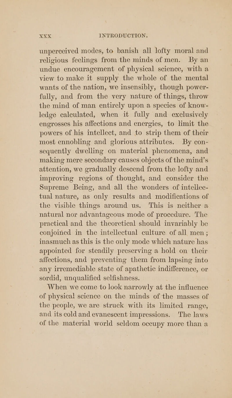unperceived modes, to banish all lofty moral and religious feelings from the minds of men. By an undue encouragement of physical science, with a view to make it supply the whole of the mental wants of the nation, we insensibly, though power- fully, and from the very nature of things, throw the mind of man entirely upon a species of know- ledge calculated, when it fully and exclusively engrosses his affections and energies, to limit the powers of his intellect, and to strip them of their most ennobling and glorious attributes. By con- sequently dwelling on material phenomena, and making mere secondary causes objects of the mind’s attention, we gradually descend from the lofty and improving regions of thought, and consider the Supreme Being, and all the wonders of intellec- tual nature, as only results and modifications of the visible things around us. This is neither a natural nor advantageous mode of procedure. The practical and the theoretical should invariably be conjoined in the intellectual culture of all men; inasmuch as this is the only mode which nature has appointed for steadily preserving a hold on their affections, and preventing them from lapsing into any irremediable state of apathetic indifference, or sordid, unqualified selfishness. When we come to look narrowly at the influence of physica! science on the minds of the masses of the people, we are struck with its limited range, and its cold and evanescent impressions. ‘The laws of the material world seldom occupy more than a