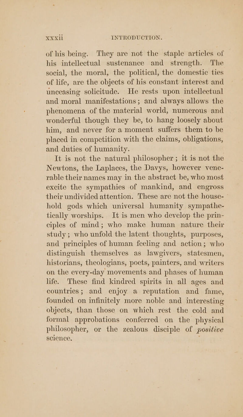 of his being. ‘They are not the staple articles of his intellectual sustenance and strength. The social, the moral, the political, the domestic ties of life, are the objects of his constant interest and unceasing solicitude. He rests upon intellectual and moral manifestations; and always allows the phenomena of the material world, numerous and wonderful though they be, to hang loosely about him, and never for a moment suffers them to be placed in competition with the claims, obligations, and duties of humanity. It is not the natural philosopher ; it is not the Newtons, the Laplaces, the Davys, however vene- rable their names may in the abstract be, who most excite the sympathies of mankind, and engross their undivided attention. These are not the house- hold gods which universal humanity sympathe- tically worships. It is men who develop the prin- ciples of mind; who make human nature their study; who unfold the latent thoughts, purposes, and principles of human feeling and action; who distinguish themselves as lawgivers, statesmen, historians, theologians, poets, painters, and writers on the every-day movements and phases of human life. These find kindred spirits in all ages and countries; and enjoy a reputation and fame, founded on infinitely more noble and interesting objects, than those on which rest the cold and formal approbations conferred on the physical philosopher, or the zealous disciple of positive science.