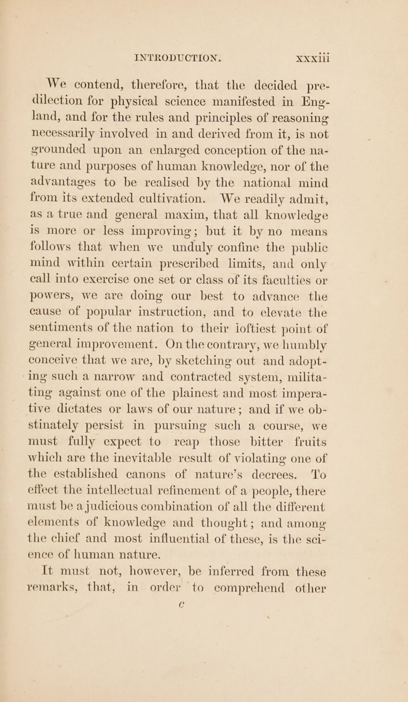 We contend, therefore, that the decided pre- dilection for physical science manifested in Eng- land, and for the rules and principles of reasoning necessarily involved in and derived from it, is not grounded upon an enlarged conception of the na- ture and purposes of human knowledge, nor of the advantages to be realised by the national mind from its extended cultivation. We readily admit, as a true and general maxim, that all knowledge is more or less improving; but it by no means follows that when we unduly confine the public mind within certain prescribed limits, and only call into exercise one set or class of its faculties or powers, we are doing our best to advance the cause of popular instruction, and to elevate the sentiments of the nation to their ioftiest. point of general improvement. On the contrary, we humbly conceive that we are, by sketching out and adopt- ing such a narrow and contracted system, milita- ting against one of the plainest and most impera- tive dictates or laws of our nature; and if we ob- stinately persist in pursuing such a course, we must fully expect to reap those bitter fruits which are the inevitable result of violating one of the established canons of nature’s decrees. To effect the intellectual refinement of a people, there must be a judicious combination of all the different elements of knowledge and thought; and among the chief and most influential of these, is the sci- ence of human nature. It must not, however, be inferred from these remarks, that, in order to comprehend other c