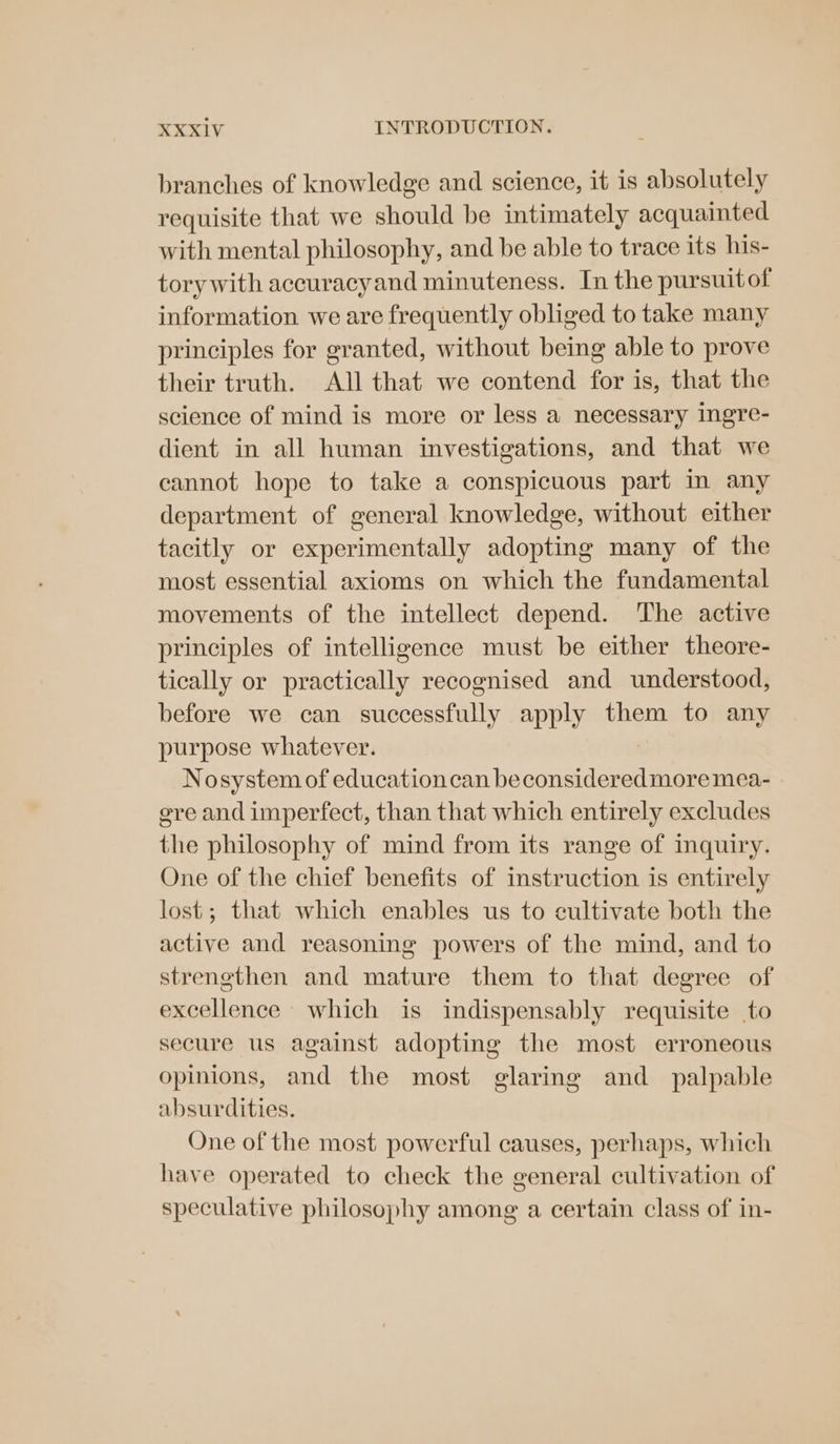 branches of knowledge and science, it is absolutely requisite that we should be intimately acquainted with mental philosophy, and be able to trace its his- tory with accuracyand minuteness. In the pursuitof information we are frequently obliged to take many principles for granted, without being able to prove their truth. All that we contend for is, that the science of mind is more or less a necessary ingre- dient in all human investigations, and that we cannot hope to take a conspicuous part in any department of general knowledge, without either tacitly or experimentally adopting many of the most essential axioms on which the fundamental movements of the intellect depend. ‘The active principles of intelligence must be either theore- tically or practically recognised and understood, before we can successfully apply them to any purpose whatever. Nosystem of education can beconsideredmoremea- ere and imperfect, than that which entirely excludes the philosophy of mind from its range of inquiry. One of the chief benefits of instruction is entirely lost; that which enables us to cultivate both the active and reasoning powers of the mind, and to strengthen and mature them to that degree of excellence which is indispensably requisite to secure us against adopting the most erroneous opinions, and the most glaring and _ palpable absurdities. One of the most powerful causes, perhaps, which have operated to check the general cultivation of speculative philosophy among a certain class of in-
