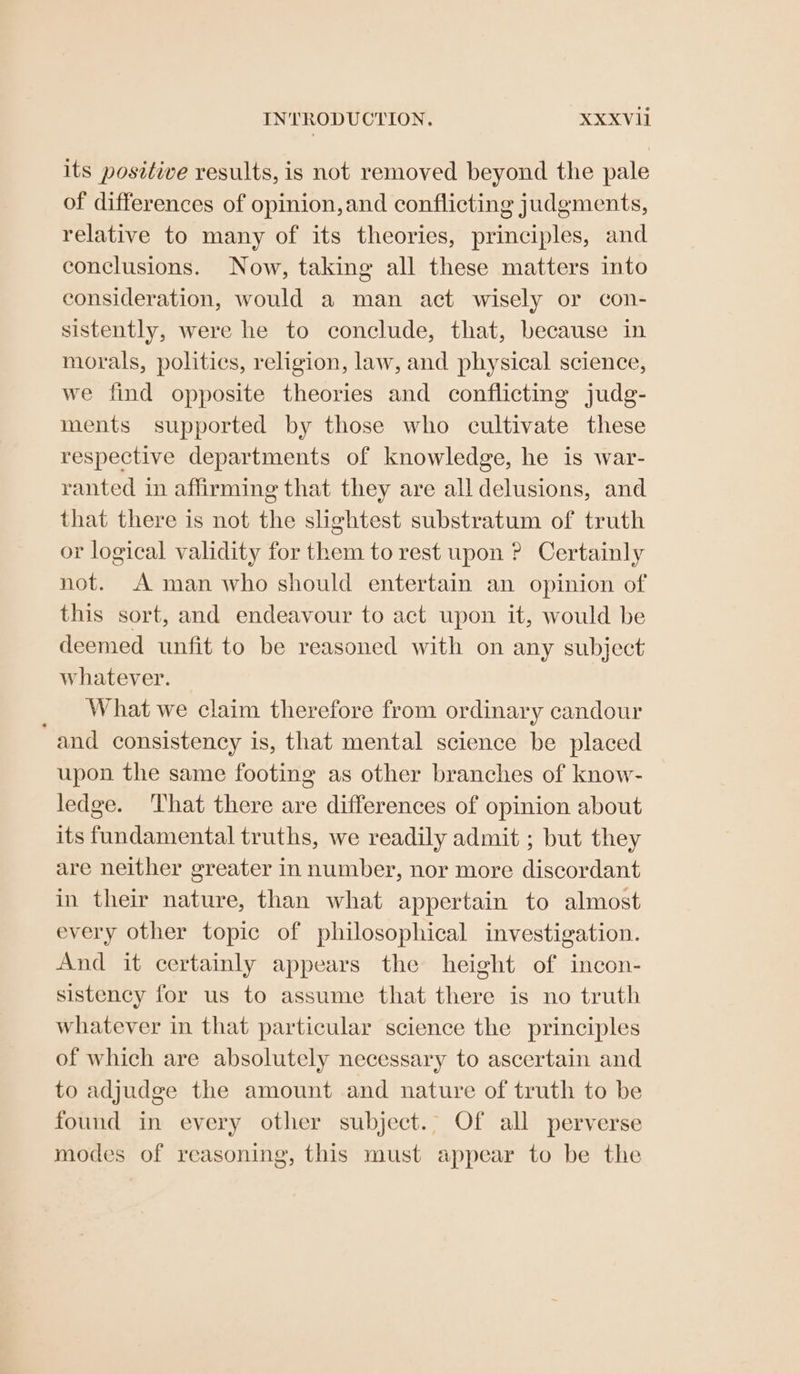 its positive results, is not removed beyond the pale of differences of opinion, and conflicting judgments, relative to many of its theories, principles, and conclusions. Now, taking all these matters into consideration, would a man act wisely or con- sistently, were he to conclude, that, because in morals, politics, religion, law, and physical science, we find opposite theories and conflicting judg- ments supported by those who cultivate these respective departments of knowledge, he is war- ranted in affirming that they are all delusions, and that there is not the slightest substratum of truth or logical validity for them to rest upon ? Certainly not. A man who should entertain an opinion of this sort, and endeavour to act upon it, would be deemed unfit to be reasoned with on any subject whatever. What we claim therefore from ordinary candour “and consistency is, that mental science be placed upon the same footing as other branches of know- ledge. That there are differences of opinion about its fundamental truths, we readily admit ; but they are neither greater in number, nor more discordant in their nature, than what appertain to almost every other topic of philosophical investigation. And it certainly appears the height of incon- sistency for us to assume that there is no truth whatever in that particular science the principles of which are absolutely necessary to ascertain and to adjudge the amount and nature of truth to be found in every other subject.” Of all perverse modes of reasoning, this must appear to be the