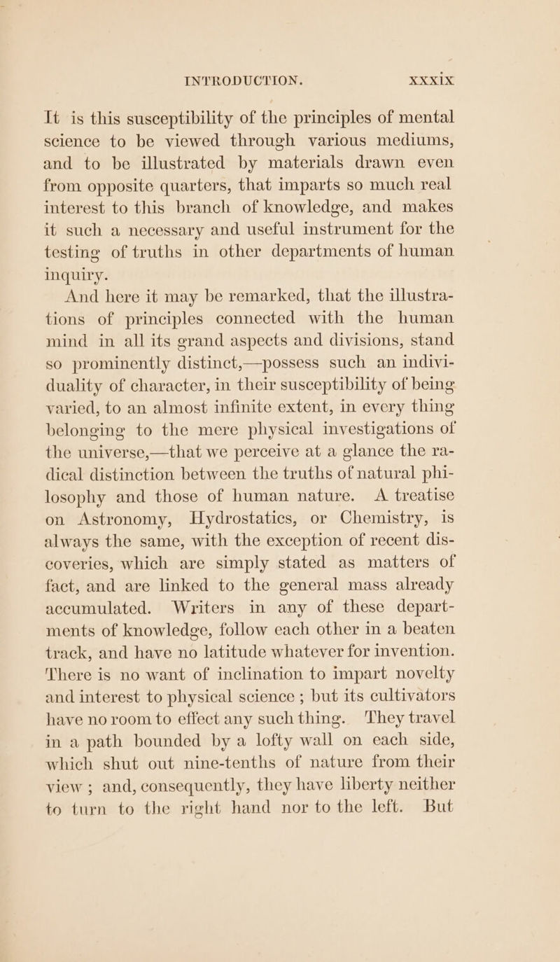It is this susceptibility of the principles of mental science to be viewed through various mediums, and to be illustrated by materials drawn even from opposite quarters, that imparts so much real interest to this branch of knowledge, and makes it such a necessary and useful instrument for the testing of truths in other departments of human inquiry. And here it may be remarked, that the illustra- tions of principles connected with the human mind in all its grand aspects and divisions, stand so prominently distinct,—possess such an indivi- duality of character, in their susceptibility of being varied, to an almost infinite extent, in every thing belonging to the mere physical investigations of the universe,—that we perceive at a glance the ra- dical distinction between the truths of natural phi- losophy and those of human nature. A treatise on Astronomy, Hydrostatics, or Chemistry, 1s always the same, with the exception of recent dis- coveries, which are simply stated as matters of fact, and are linked to the general mass already accumulated. Writers in any of these depart- ments of knowledge, follow each other in a beaten track, and have no latitude whatever for invention. There is no want of inclination to impart novelty and interest to physical science ; but its cultivators have no room to effect any such thing. They travel in a path bounded by a lofty wall on each side, which shut out nine-tenths of nature from their view ; and, consequently, they have liberty neither to turn to the right hand nor to the left. But