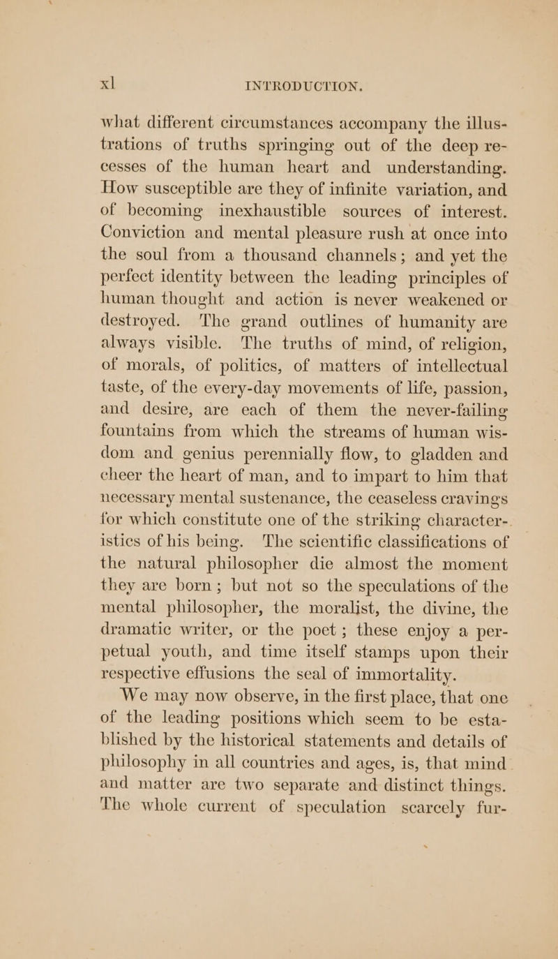 what different circumstances accompany the illus- trations of truths springing out of the deep re- cesses of the human heart and understanding. How susceptible are they of infinite variation, and of becoming inexhaustible sources of interest. Conviction and mental pleasure rush at once into the soul from a thousand channels; and yet the perfect identity between the leading principles of human thought and action is never weakened or destroyed. The grand outlines of humanity are always visible. The truths of mind, of religion, of morals, of politics, of matters of intellectual taste, of the every-day movements of life, passion, and desire, are each of them the never-failing fountains from which the streams of human wis- dom and genius perennially flow, to gladden and cheer the heart of man, and to impart to him that necessary mental sustenance, the ceaseless cravings for which constitute one of the striking character-. istics of his being. The scientific classifications of the natural philosopher die almost the moment they are born; but not so the speculations of the mental philosopher, the moralist, the divine, the dramatic writer, or the poet; these enjoy a per- petual youth, and time itself stamps upon their respective effusions the seal of immortality. We may now observe, in the first place, that one of the leading positions which seem to be esta- blished by the historical statements and details of philosophy in all countries and ages, is, that mind and matter are two separate and distinct things. The whole current of speculation scarcely fur-