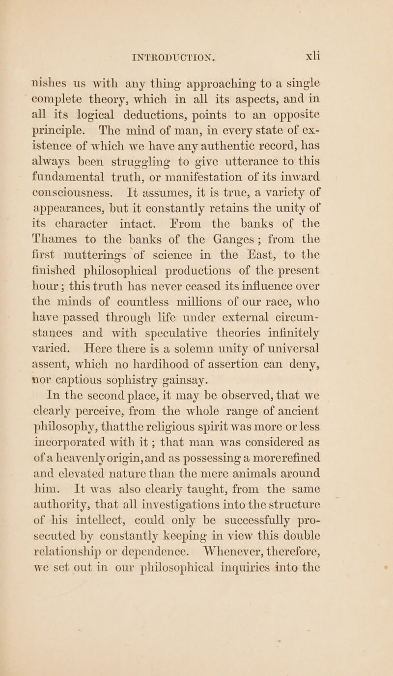nishes us with any thing approaching to a single complete theory, which in all its aspects, and in all its logical deductions, points to an opposite principle. The mind of man, in every state of ex- istence of which we have any authentic record, has always been struggling to give utterance to this fundamental truth, or manifestation of its inward consciousness. It assumes, it is true, a variety of appearances, but it constantly retains the unity of its character intact. From the banks of the Thames to the banks of the Ganges; from the first mutterings ‘of science in the East, to the finished philosophical productions of the present hour; this truth has never ceased its influence over the minds of countless millions of our race, who have passed through life under external circum- stances and with speculative theories infinitely varied. Here there is a solemn unity of universal assent, which no hardihood of assertion can deny, nor captious sophistry gainsay. In the second place, it may be observed, that we clearly perceive, from the whole range of ancient philosophy, thatthe religious spirit was more or less incorporated with it; that man was considered as of a heavenly origin, and as possessing a morerefined and elevated nature than the mere animals around him. It was also clearly taught, from the same authority, that all investigations into the structure of his intellect, could only be successfully pro- secuted by constantly keeping in view this double relationship or dependence. Whenever, therefore, we set out In our philosophical inquiries into the