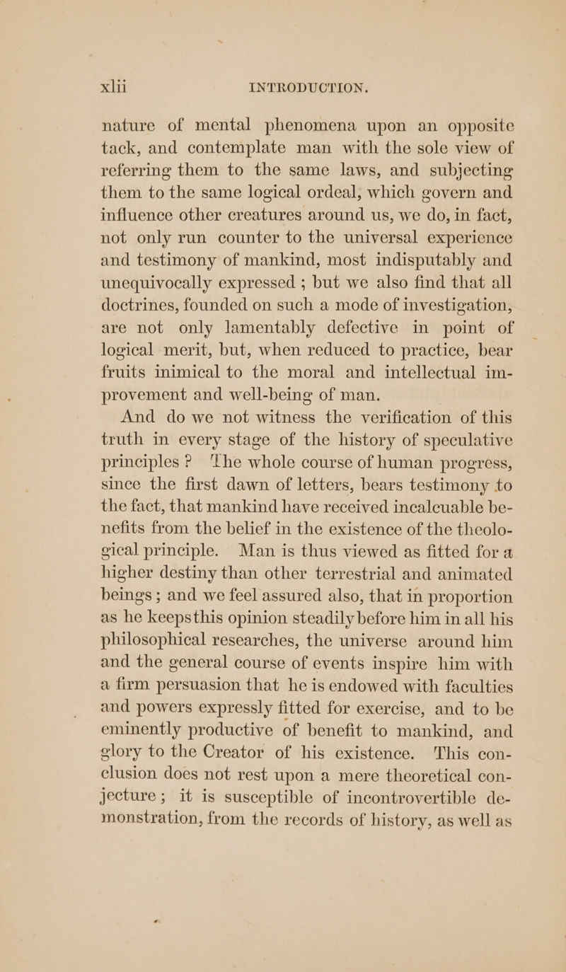 nature of mental phenomena upon an opposite tack, and contemplate man with the sole view of referring them to the same laws, and subjecting them to the same logical ordeal, which govern and influence other creatures around us, we do, in fact, not only run counter to the universal experience and testimony of mankind, most indisputably and unequivocally expressed ; but we also find that all doctrines, founded on such a mode of investigation, are not only lamentably defective in point of logical merit, but, when reduced to practice, bear fruits inimical to the moral and intellectual im- provement and well-being of man. And do we not witness the verification of this truth in every stage of the history of speculative principles ? ‘The whole course of human progress, since the first dawn of letters, bears testimony to the fact, that mankind have received incalcuable be- nefits from the belief in the existence of the theolo- gical principle. Man is thus viewed as fitted for a higher destiny than other terrestrial and animated beings ; and we feel assured also, that in proportion as he keepsthis opinion steadily before him in all his philosophical researches, the universe around him and the general course of events inspire him with a firm persuasion that he is endowed with faculties and powers expressly fitted for exercise, and to be eminently productive of benefit to mankind, and glory to the Creator of his existence. This con- clusion does not rest upon a mere theoretical con- jecture ; it is susceptible of incontrovertible de- monstration, from the records of history, as well as