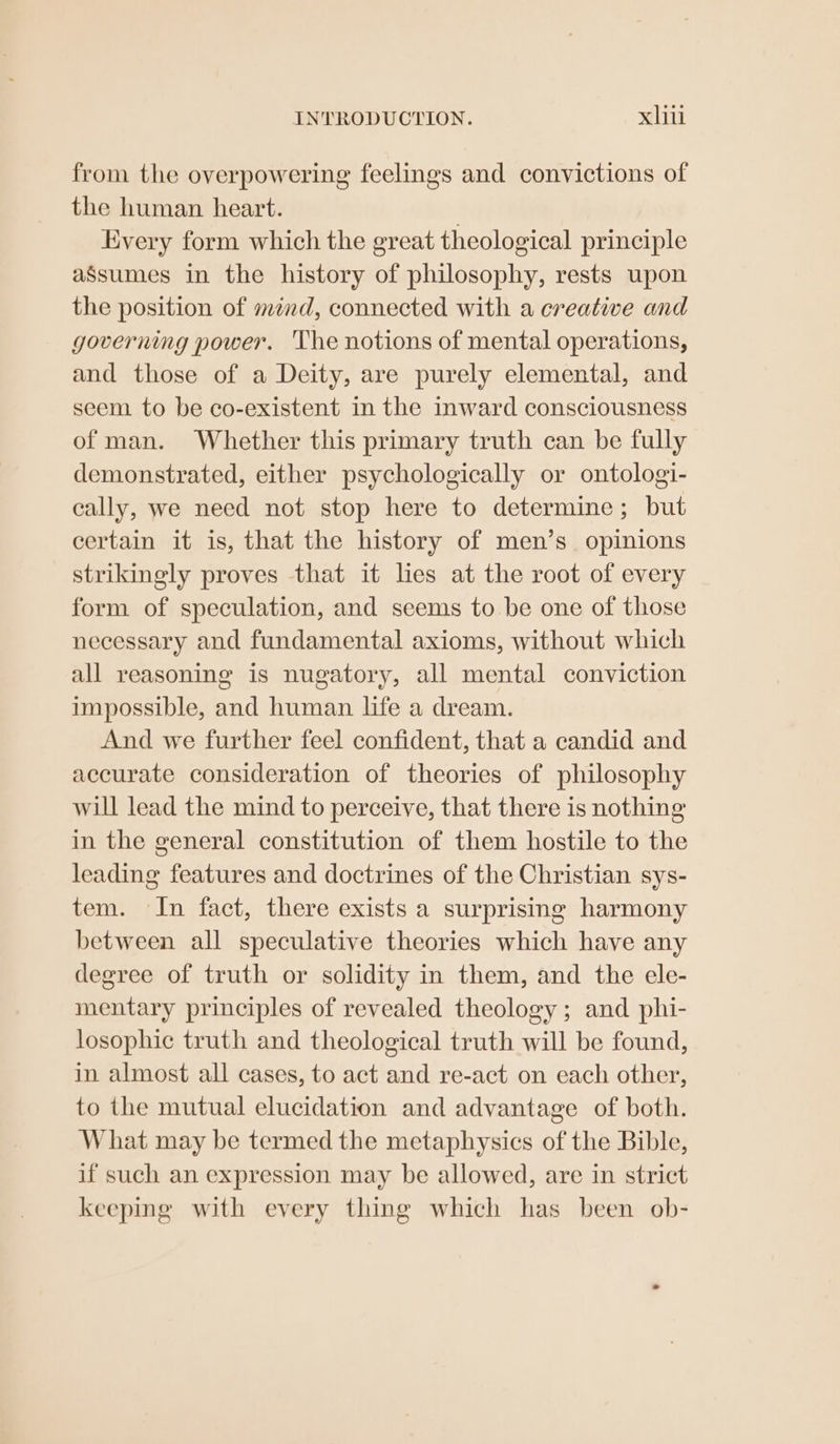 from the overpowering feelings and convictions of the human heart. Every form which the great theological principle aSsumes in the history of philosophy, rests upon the position of mind, connected with a creative and governing power. The notions of mental operations, and those of a Deity, are purely elemental, and seem to be co-existent in the inward consciousness of man. Whether this primary truth can be fully demonstrated, either psychologically or ontologi- cally, we need not stop here to determine; but certain it is, that the history of men’s opinions strikingly proves that it les at the root of every form of speculation, and seems to be one of those necessary and fundamental axioms, without which all reasoning is nugatory, all mental conviction impossible, and human life a dream. And we further feel confident, that a candid and accurate consideration of theories of philosophy will lead the mind to perceive, that there is nothing in the general constitution of them hostile to the leading features and doctrines of the Christian sys- tem. In fact, there exists a surprising harmony between all speculative theories which have any degree of truth or solidity in them, and the ele- mentary principles of revealed theology ; and phi- losophic truth and theological truth will be found, in almost all cases, to act and re-act on each other, to the mutual elucidation and advantage of both. What may be termed the metaphysics of the Bible, if such an expression may be allowed, are in strict keeping with every thing which has been ob-