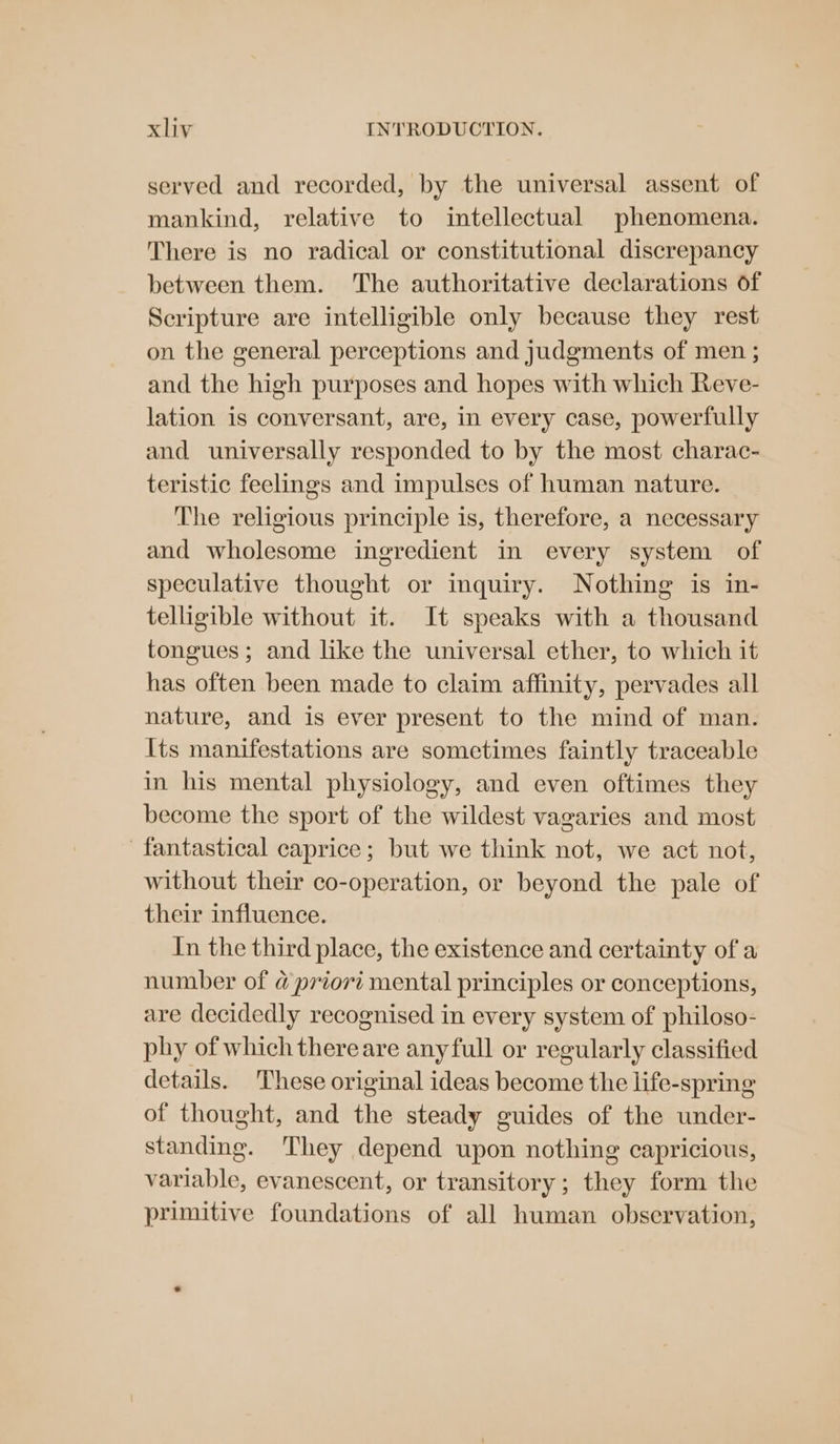served and recorded, by the universal assent of mankind, relative to intellectual phenomena. There is no radical or constitutional discrepancy between them. The authoritative declarations of Scripture are intelligible only because they rest on the general perceptions and judgments of men ; and the high purposes and hopes with which Reve- lation is conversant, are, in every case, powerfully and universally responded to by the most charac- teristic feelings and impulses of human nature. The religious principle is, therefore, a necessary and wholesome ingredient in every system of speculative thought or inquiry. Nothing is in- telligible without it. It speaks with a thousand tongues ; and like the universal ether, to which it has often been made to claim affinity, pervades all nature, and is ever present to the mind of man. Its manifestations are sometimes faintly traceable in his mental physiology, and even oftimes they become the sport of the wildest vagaries and most fantastical caprice; but we think not, we act not, without their co-operation, or beyond the pale of their influence. In the third place, the existence and certainty of a number of @ priori mental principles or conceptions, are decidedly recognised in every system of philoso- phy of which thereare anyfull or regularly classified details. These original ideas become the life-spring of thought, and the steady guides of the under- standing. They depend upon nothing capricious, variable, evanescent, or transitory; they form the primitive foundations of all human observation,