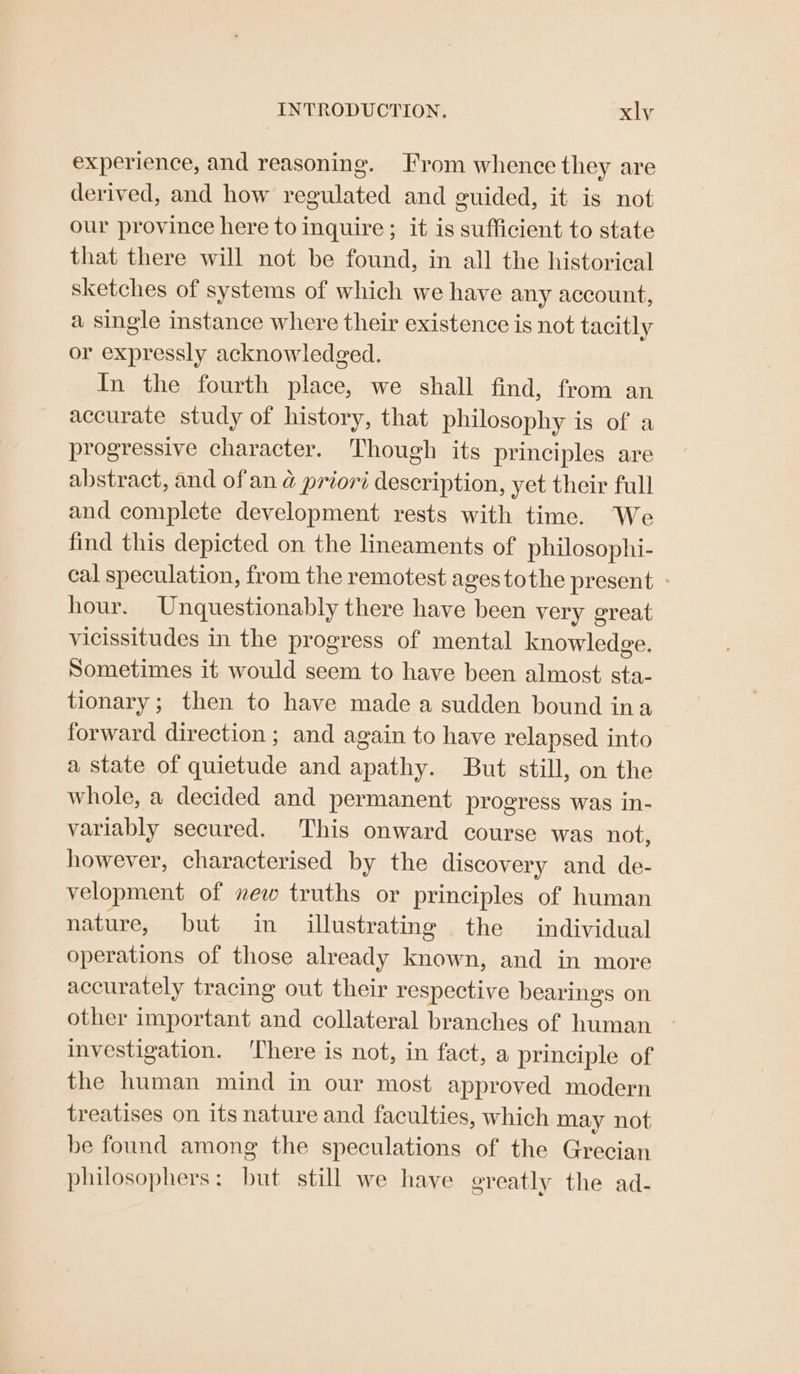 experience, and reasoning. From whence they are derived, and how regulated and guided, it is not our province here to inquire; it is sufficient to state that there will not be found, in all the historical sketches of systems of which we have any account, a single instance where their existence is not tacitly or expressly acknowledged. In the fourth place, we shall find, from an accurate study of history, that philosophy is of a progressive character. Though its principles are abstract, and of an @ priori description, yet their full and complete development rests with time. We find this depicted on the lineaments of philosophi- cal speculation, from the remotest ages tothe present - hour. Unquestionably there have been very great vicissitudes in the progress of mental knowledge. Sometimes it would seem to have been almost sta- tionary; then to have made a sudden bound ina forward direction ; and again to have relapsed into a state of quietude and apathy. But still, on the whole, a decided and permanent progress was in- variably secured. This onward course was not, however, characterised by the discovery and de- velopment of new truths or principles of human nature, but in illustrating the individual operations of those already known, and in more accurately tracing out their respective bearings on other important and collateral branches of human investigation. ‘There is not, in fact, a principle of the human mind in our most approved modern treatises on its nature and faculties, which may not be found among the speculations of the Grecian philosophers: but still we have greatly the ad-