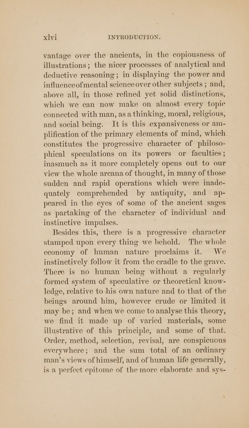 vantage over the ancients, in the copiousness of illustrations; the nicer processes of analytical and deductive reasoning; in displaying the power and influenceofmental science over other subjects ; and, above all, in those refined yet solid distinctions, which we can now make on almost every topic connected with man, as a thinking, moral, religious, and social being. It is this expansiveness or am- plification of the primary elements of mind, which constitutes the progressive character of philoso- phical speculations on its powers or faculties ; inasmuch as it more completely opens out to our view the whole arcana of thought, in many of those sudden and rapid operations which were inade- quately comprehended by antiquity, and ap- peared in the eyes of some of the ancient sages as partaking of the character of individual and instinctive impulses. Besides this, there is a progressive character stamped upon every thing we behold. The whole economy of human nature proclaims it. We instinctively follow it from the cradle to the grave. There is no human being without a regularly formed system of speculative or theoretical know- ledge, relative to his own nature and to that of the beings around him, however crude or limited it may be; and when we come to analyse this theory, we find it made up of varied materials, some illustrative of this principle, and some of that. Order, method, selection, revisal, are conspicuous everywhere; and the sum total of an ordinary man’s views of himself, and of human life generally, is a perfect epitome of the more elaborate and sys-