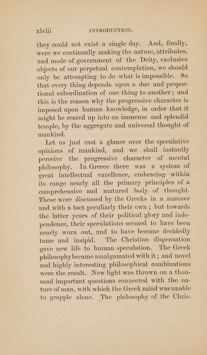 they could not exist a single day. And, finally, were we continually making the nature, attributes, and mode of government of the Deity, exclusive objects of our perpetual contemplation, we should only be attempting to do what is impossible. So that every thing depends upon a due and propor- tional subordination of one thing to another; and this is the reason why the progressive character 1s imposed upon human knowledge, in order that it might be reared up into an immense and splendid temple, by the aggregate and universal thought of mankind. Let us just cast a glance over the speculative opinions of mankind, and we shall instantly perceive the progressive character of mental philosophy. In Greece there was a system of eveat intellectual excellence, embracing within its range nearly all the primary principles of a comprehensive and matured body of thought. These were discussed by the Greeks in a manner and with a tact peculiarly their own ; but towards the latter years of their political glory and inde- pendence, their speculations seemed to have been nearly worn out, and to have become decidedly tame and insipid. The Christian dispensation eave new life to human speculation. ‘The Greek philosophy became amalgamated with it ; and novel and highly interesting philosophical combinations were the result. New light was thrown on a thou- sand important questions connected with the na- ture of man, with which the Greek mind was unable to grapple alone. The philosophy of the Chris-