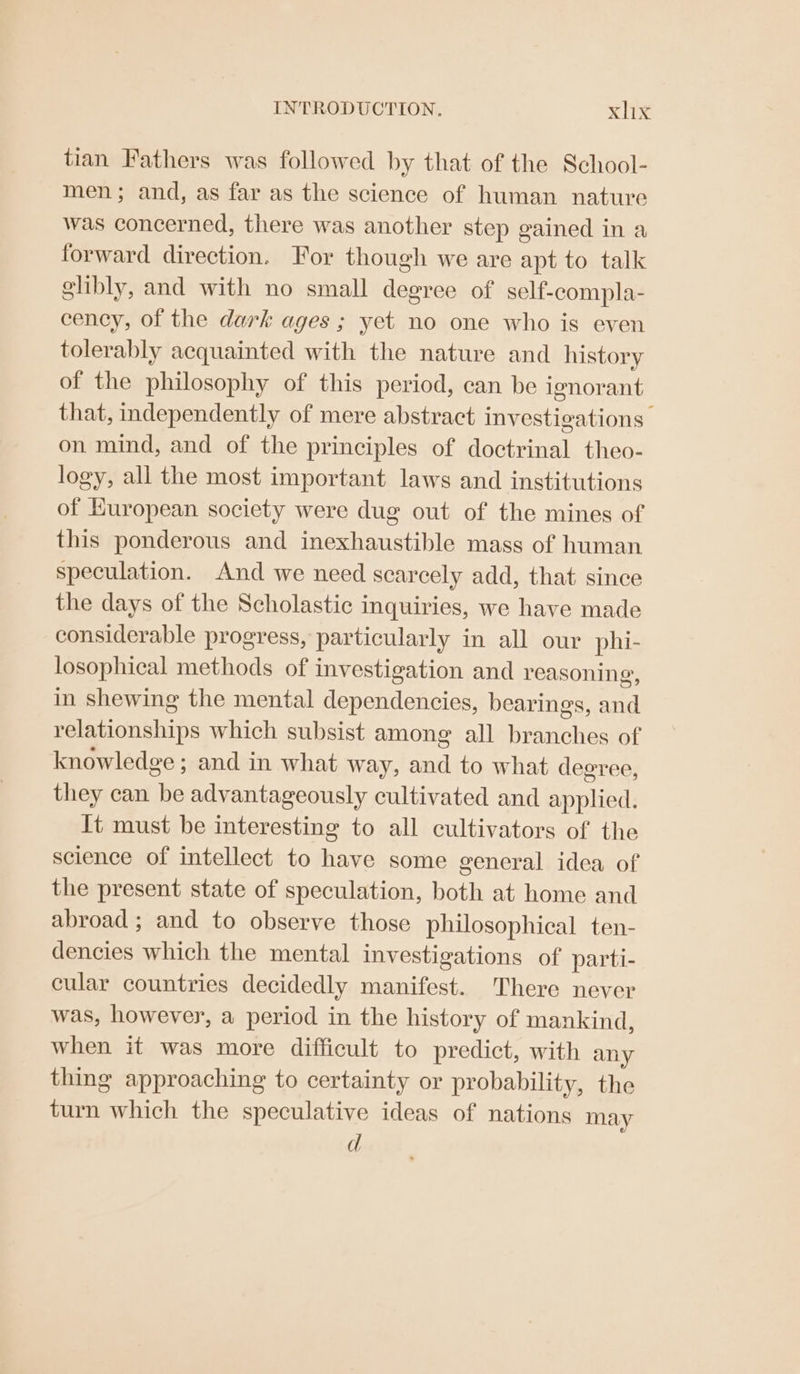 tian Fathers was followed by that of the School- men; and, as far as the science of human nature was concerned, there was another step gained in a forward direction. For though we are apt to talk glibly, and with no small degree of self-compla- cency, of the dark ages ; yet no one who is even tolerably acquainted with the nature and history of the philosophy of this period, can be ignorant that, independently of mere abstract investigations on mind, and of the principles of doctrinal theo- logy, all the most important laws and institutions of European society were dug out of the mines of this ponderous and inexhaustible mass of human speculation. And we need scarcely add, that since the days of the Scholastic inquiries, we have made considerable progress, particularly in all our phi- losophical methods of investigation and reasoning, in shewing the mental dependencies, bearings, and relationships which subsist among all branches of knowledge ; and in what way, and to what degree, they can be advantageously cultivated and applied. It must be interesting to all cultivators of the science of intellect to have some general idea of the present state of speculation, both at home and abroad ; and to observe those philosophical ten- dencies which the mental investigations of parti- cular countries decidedly manifest. There never was, however, a period in the history of mankind, when it was more difficult to predict, with any thing approaching to certainty or probability, the turn which the speculative ideas of nations may d