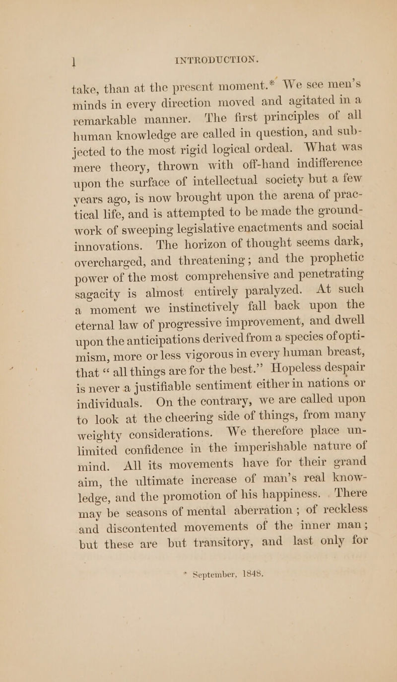 take, than at the present moment.* We see men’s minds in every direction moved and agitated im a remarkable manner. The first principles of all human knowledge are called in question, and sub- jected to the most rigid logical ordeal. What was mere theory, thrown with off-hand indifference upon the surface of intellectual society but a few years ago, is now brought upon the arena of prac- tical life, and is attempted to be made the eround- work of sweeping legislative enactments and social innovations. The horizon of thought seems dark, overcharged, and threatening; and the prophetic power of the most comprehensive and penetrating sagacity is almost entirely paralyzed. At such a moment we instinctively fall back upon the eternal law of progressive improvement, and dwell upon the anticipations derived from a species of opti- mism, more or less vigorous in every human breast, that “ all things are for the best.” Hopeless despair is never a justifiable sentiment either in nations or ‘ndividuals. On the contrary, we are called upon to look at the cheering side of things, from many weighty considerations. We therefore place un- limited confidence in the imperishable nature of mind. All its movements have for their grand aim, the ultimate increase of man’s real know- ledge, and the promotion of his happiness. . There may be seasons of mental aberration ; of reckless and discontented movements of the inner man; but these are but transitory, and last only for P September, 1848,