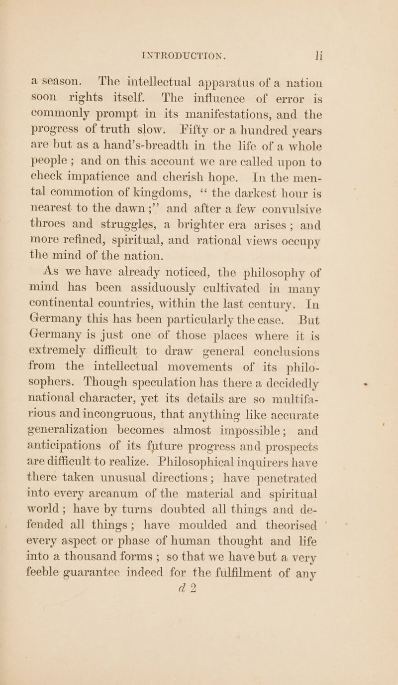 aseason. ‘The intellectual apparatus of a nation soon rights itself. The influence of error is commonly prompt in its manifestations, and the progress of truth slow. Fifty or a hundred years are but as a hand’s-breadth in the life of a whole people ; and on this account we are called upon to check impatience and cherish hope. In the men- tal commotion of kingdoms, “ the darkest hour is nearest to the dawn;”’ and after a few convulsive throes and struggles, a brighter era arises; and more refined, spiritual, and rational views occupy the mind of the nation. As we have already noticed, the philosophy of mind has been assiduously cultivated in many continental countries, within the last century. In Germany this has been particularly the case. But Germany is just one of those places where it is extremely difficult to draw general conclusions from the intellectual movements of its philo- sophers. Though speculation has there a decidedly national character, yet its details are so multifa- rious and incongruous, that anything like accurate generalization becomes almost impossible; and anticipations of its future progress and prospects are difficult to realize. Philosophical inquirers have there taken unusual directions; have penetrated into every arcanum of the material and spiritual world ; have by turns doubted all things and de- fended all things; have moulded and theorised ‘ every aspect or phase of human thought and life into a thousand forms ; so that we have but a very feeble guarantee indeed for the fulfilment of any d 2