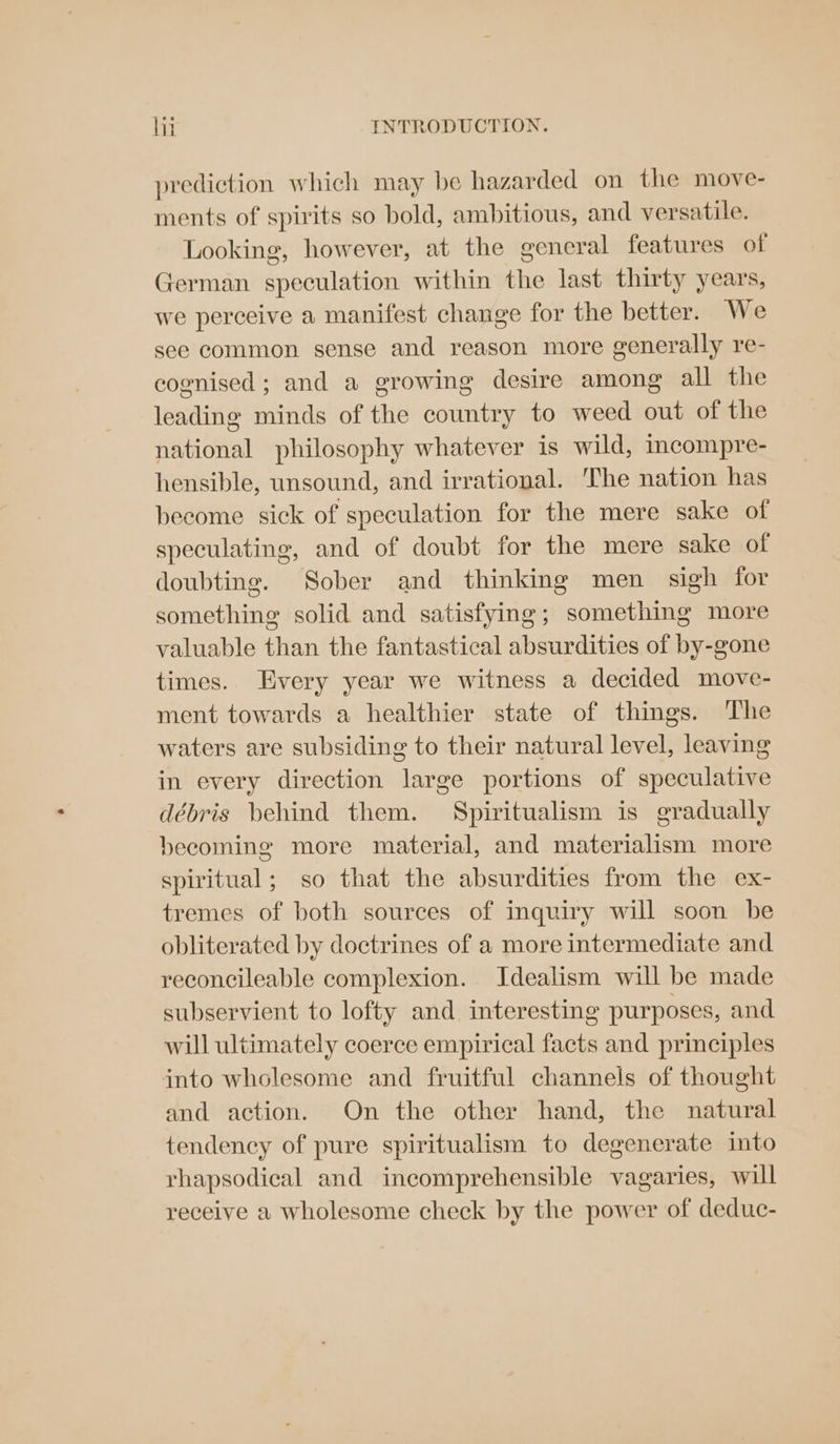 prediction which may be hazarded on the move- ments of spirits so bold, ambitious, and versatile. Looking, however, at the general features of German speculation within the last thirty years, we perceive a manifest change for the better. We see common sense and reason more generally re- cognised; and a growing desire among all the leading minds of the country to weed out of the national philosophy whatever is wild, imcompre- hensible, unsound, and irrational. The nation has beeome sick of speculation for the mere sake of speculating, and of doubt for the mere sake of doubting. Sober and thinking men sigh for something solid and satisfying; something more valuable than the fantastical absurdities of by-gone times. Every year we witness a decided move- ment towards a healthier state of things. The waters are subsiding to their natural level, leaving in every direction large portions of speculative débris behind them. Spiritualism is gradually becoming more material, and materialism more spiritual; so that the absurdities from the ex- tremes of both sources of inquiry will soon be obliterated by doctrines of a more intermediate and reconcileable complexion. Idealism will be made subservient to lofty and interesting purposes, and will ultimately coerce empirical facts and principles into wholesome and fruitful channels of thought and action. On the other hand, the natural tendency of pure spiritualism to degenerate into rhapsodical and incomprehensible vagaries, will receive a wholesome check by the power of deduc-