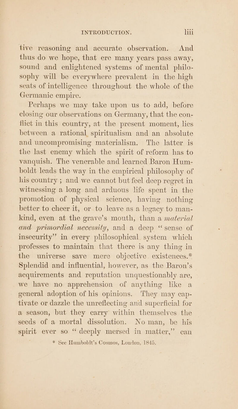tive reasoning and accurate observation. And thus do we hope, that ere many years pass away, sound and enlightened systems of mental philo- sophy will be everywhere prevalent in the high seats of intelligence throughout the whole of the Germanic empire. Perhaps we may take upon us to add, before closing our observations on Germany, that the con- flict in this country, at the present moment, lies between a rational spiritualism and an absolute and uncompromising materialism. The latter is the last enemy which the spirit of reform has to vanquish. The venerable and learned Baron Hum- boldt leads the way in the empirical philosophy of his country ; and we cannot but feel deep regret in witnessing a long and arduous life spent in the promotion of physical science, having nothing better to cheer it, or.to leave as a legacy to man- kind, even at the grave’s mouth, than a material and primordial necessity, and a deep ‘sense of insecurity’ in every philosophical. system which professes to maintain that there is any thing in the universe save mere objective. existences.* Splendid and influential, however, as the Baron’s acquirements and reputation unquestionably are, we have no apprehension of anything like a general adoption of his opinions. ‘They may cap- tivate or dazzle the unreflecting and superficial for a season, but they carry’ within themselves the seeds of a mortal dissolution. No man, be his spirit ever so ‘‘ deeply mersed in matter,’ can * See Humboldt’s Cosmos, London, 1845.