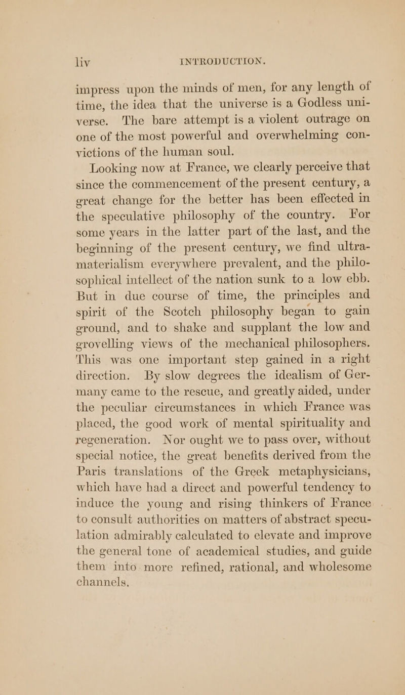 impress upon the minds of men, for any length of time, the idea that the universe is a Godless uni- verse. The bare attempt is a violent outrage on one of the most powerful and overwhelming con- victions of the human soul. Looking now at France, we clearly perceive that since the commencement of the present century, a ereat change for the better has been effected in the speculative philosophy of the country. For some years in the latter part of the last, and the beginning of the present century, we find ultra- materialism everywhere prevalent, and the philo- sophical intellect of the nation sunk to a low ebb. But in due course of time, the principles and spirit of the Scotch philosophy began to gain eround, and to shake and supplant the low and grovelling views of the mechanical philosophers. This was one important step gained in a right direction. By slow degrees the idealism of Ger- many came to the rescue, and greatly aided, under the peculiar circumstances in which France was placed, the good work of mental spirituality and regeneration. Nor ought we to pass over, without special notice, the great benefits derived from the Paris translations of the Greek metaphysicians, which have had a direct and powerful tendency to induce the young and rising thinkers of France . to consult authorities on matters of abstract specu- lation admirably calculated to elevate and improve the general tone of academical studies, and guide them into more refined, rational, and wholesome channels.