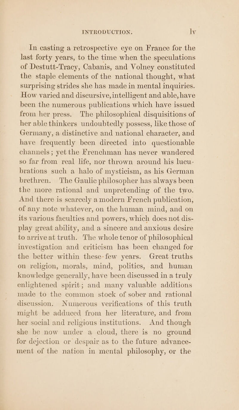 In casting a retrospective eye on France for the last forty years, to the time when the speculations of Destutt-Tvacy, Cabanis, and Volney constituted the staple elements of the national thought, what surprising strides she has made in mental inquiries. How varied and discursive, intelligent and able, have been the numerous publications which have issued from her press. The philosophical disquisitions of her able thinkers undoubtedly possess, like those of Germany, a distinctive and national character, and have frequently been directed into questionable channels; yet the frenchman has never wandered so far from real life, nor thrown around his lucu- brations such a halo of mysticism, as his German brethren. The Gaulic philosopher has always been the more rational and unpretending of the two. And there is scarcely a modern French publication, of any note whatever, on the human mind, and on its various faculties and powers, which does not dis- play great ability, and a sincere and anxious desire to arrive at truth. The whole tenor of philosophical investigation and criticism has been changed for the better within these-few years. Great truths on religion, morals, mind, politics, and human Be Ridiagn generally, have been discussed in a truly enlightened spirit; and many valuable additions made to the common stock of sober and rational discussion. Numerous verifications of this truth might be adduced from her literature, and from her social and religious institutions. And though she be now under a cloud, there is no ground for dejection or despair as to the future advance- ment of the nation in mental philosophy, or the