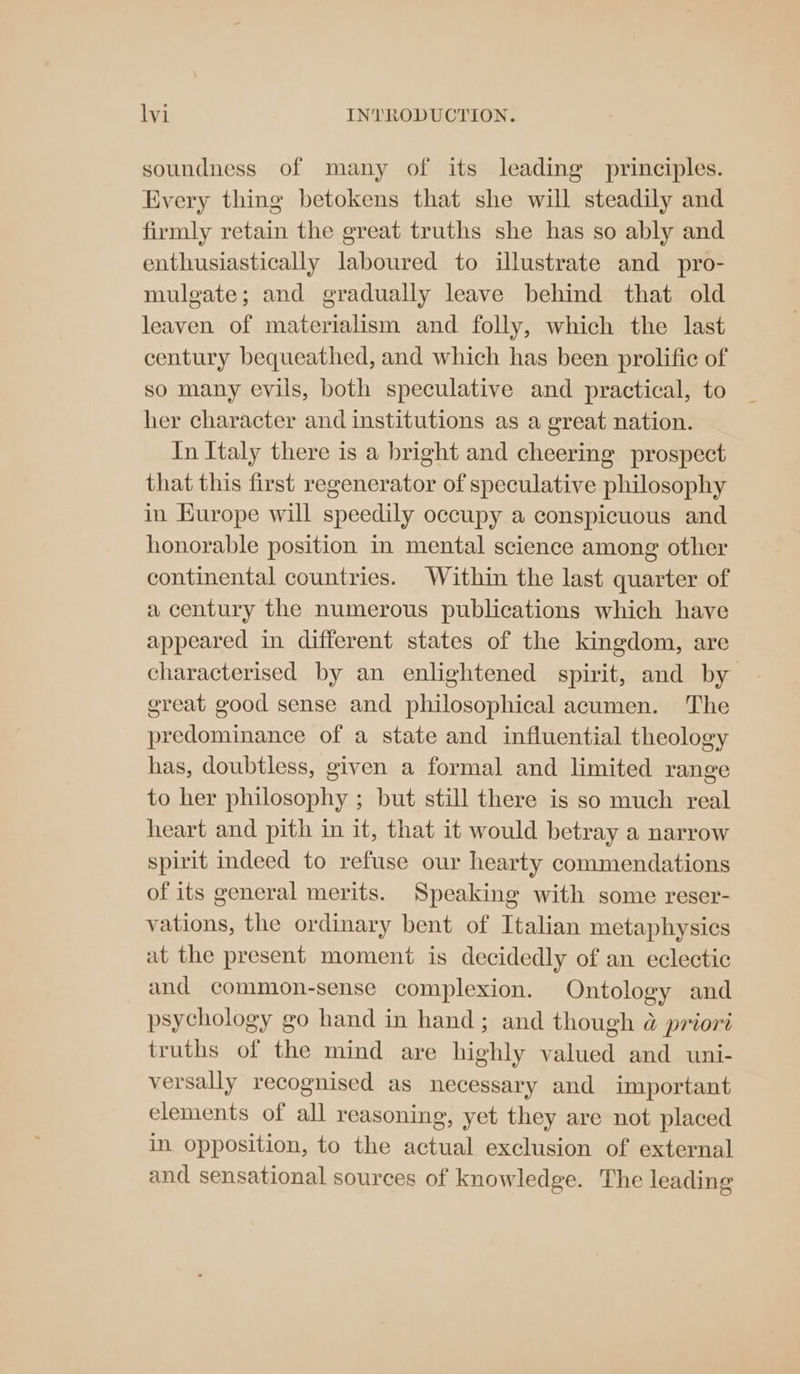 soundness of many of its leading principles. Every thing betokens that she will steadily and firmly retain the great truths she has so ably and enthusiastically laboured to illustrate and pro- mulgate; and gradually leave behind that old leaven of materialism and folly, which the last century bequeathed, and which has been prolific of so many evils, both speculative and practical, to her character and institutions as a great nation. In Italy there is a bright and cheering prospect that this first regenerator of speculative philosophy in Europe will speedily occupy a conspicuous and honorable position in mental science among other continental countries. Within the last quarter of a century the numerous publications which have appeared in different states of the kingdom, are characterised by an enlightened spirit, and by great good sense and philosophical acumen. The predominance of a state and influential theology has, doubtless, given a formal and limited range to her philosophy ; but still there is so much real heart and pith in it, that it would betray a narrow spirit indeed to refuse our hearty commendations of its general merits. Speaking with some reser- vations, the ordinary bent of Italian metaphysics at the present moment is decidedly of an eclectic and common-sense complexion. Ontology and psychology go hand in hand; and though @ priori truths of the mind are highly valued and uni- versally recognised as necessary and important elements of all reasoning, yet they are not placed in opposition, to the actual exclusion of external and sensational sources of knowledge. The leading