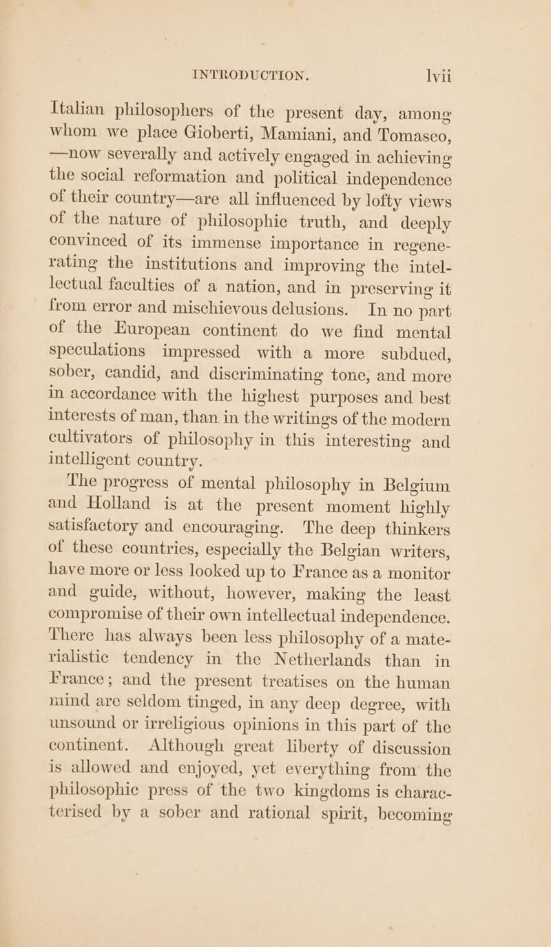 Italian philosophers of the present day, among whom we place Gioberti, Mamiani, and Tomasco, —nhow severally and actively engaged in achieving the social reformation and political independence of their country—are all influenced by lofty views of the nature of philosophic truth, and deeply convinced of its immense importance in regene- rating the institutions and improving the intel- lectual faculties of a nation, and in preserving it from error and mischievous delusions. In no part of the European continent do we find mental speculations impressed with a more subdued, sober, candid, and discriminating tone, and more in accordance with the highest purposes and best interests of man, than in the writings of the modern cultivators of philosophy in this interesting and intelligent country. The progress of mental philosophy in Belgium and Holland is at the present moment highly satisfactory and encouraging. The deep thinkers of these countries, especially the Belgian writers, have more or less looked up to France as a monitor and guide, without, however, making the least compromise of their own intellectual independence. There has always been less philosophy of a mate- rialistic tendency in the Netherlands than in France; and the present treatises on the human mind are seldom tinged, in any deep degree, with unsound or irreligious opinions in this part of the continent. Although great liberty of discussion is allowed and enjoyed, yet everything from the philosophic press of the two kingdoms is charac- terised by a sober and rational spirit, becoming