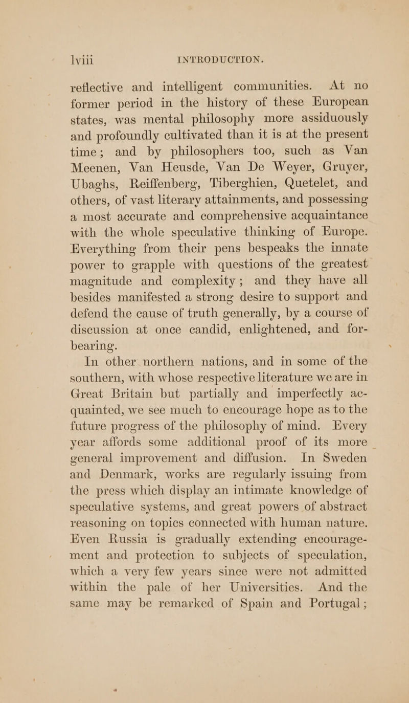 reflective and intelligent communities. At no former period in the history of these European states, was mental philosophy more assiduously and profoundly cultivated than it 1s at the present time; and by philosophers too, such as Van Meenen, Van Heusde, Van De Weyer, Gruyer, Ubaghs, Reiffenberg, Tiberghien, Quetelet, and others, of vast literary attainments, and possessing a most accurate and comprehensive acquaintance with the whole speculative thinking of Hurope. Everything from their pens bespeaks the innate power to grapple with questions of the greatest magnitude and complexity; and they have all besides manifested a strong desire to support and defend the cause of truth generally, by a course of discussion at once candid, enlightened, and for- bearing. In other northern nations, and in some of the southern, with whose respective literature we are in Great Britain but partially and imperfectly ac- quainted, we see much to encourage hope as to the future progress of the philosophy of mind. Every year affords some additional proof of its more _ general improvement and diffusion. In Sweden and Denmark, works are regularly issuing from the press which display an intimate knowledge of speculative systems, and great powers of abstract reasoning on topics connected with human nature. Even Russia is gradually extending encourage- ment and protection to subjects of speculation, which a very few years since were not admitted within the pale of her Universities. And the same may be remarked of Spain and Portugal ;